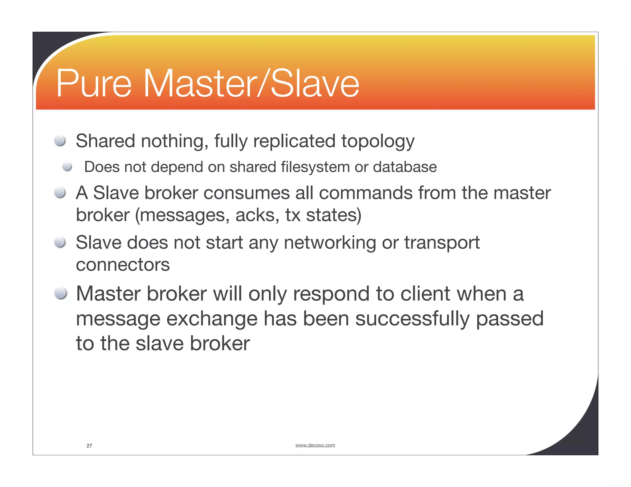 Pure Master/Slave Shared nothing, fully replicated topology Does not depend on shared ﬁlesystem or database A Slave broker consumes all commands from the master broker (messages, acks, tx states) Slave does not start any networking or transport connectors Master broker will only respond to client when a message exchange has been successfully passed to the slave broker 27 www.devoxx.com 