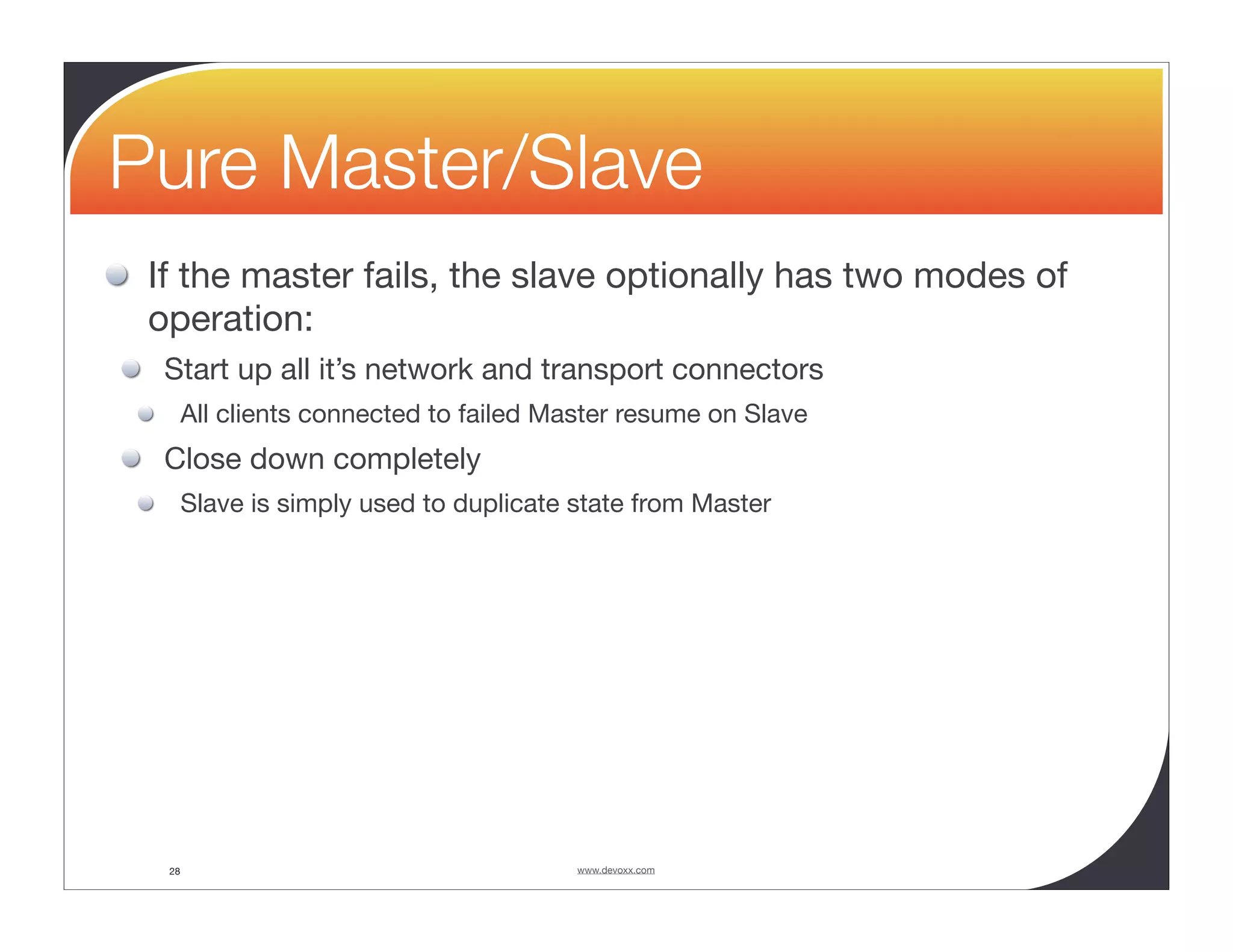 Pure Master/Slave If the master fails, the slave optionally has two modes of operation: Start up all it’s network and transport connectors All clients connected to failed Master resume on Slave Close down completely Slave is simply used to duplicate state from Master 28 www.devoxx.com 