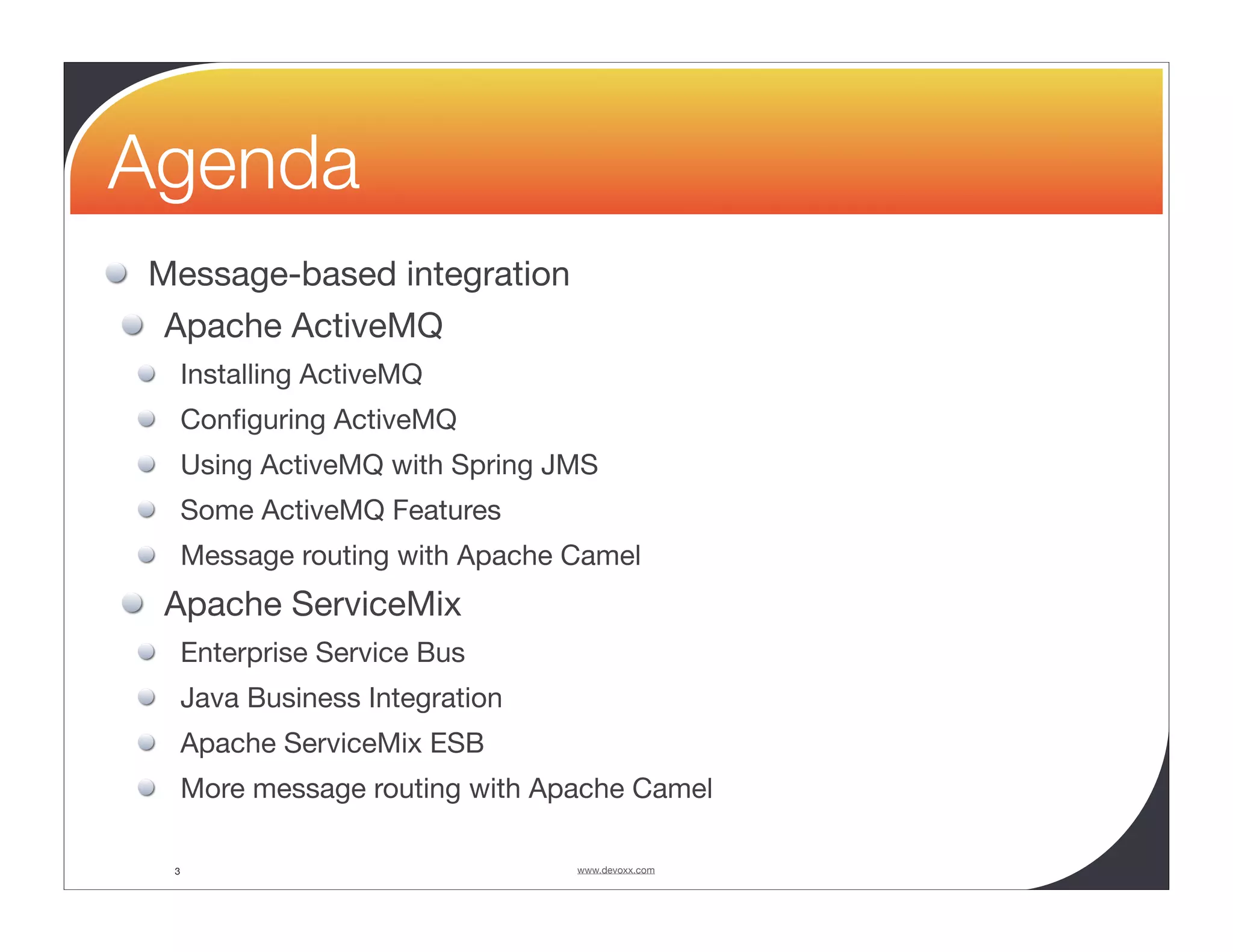 Agenda Message-based integration Apache ActiveMQ Installing ActiveMQ Conﬁguring ActiveMQ Using ActiveMQ with Spring JMS Some ActiveMQ Features Message routing with Apache Camel Apache ServiceMix Enterprise Service Bus Java Business Integration Apache ServiceMix ESB More message routing with Apache Camel 3 www.devoxx.com 