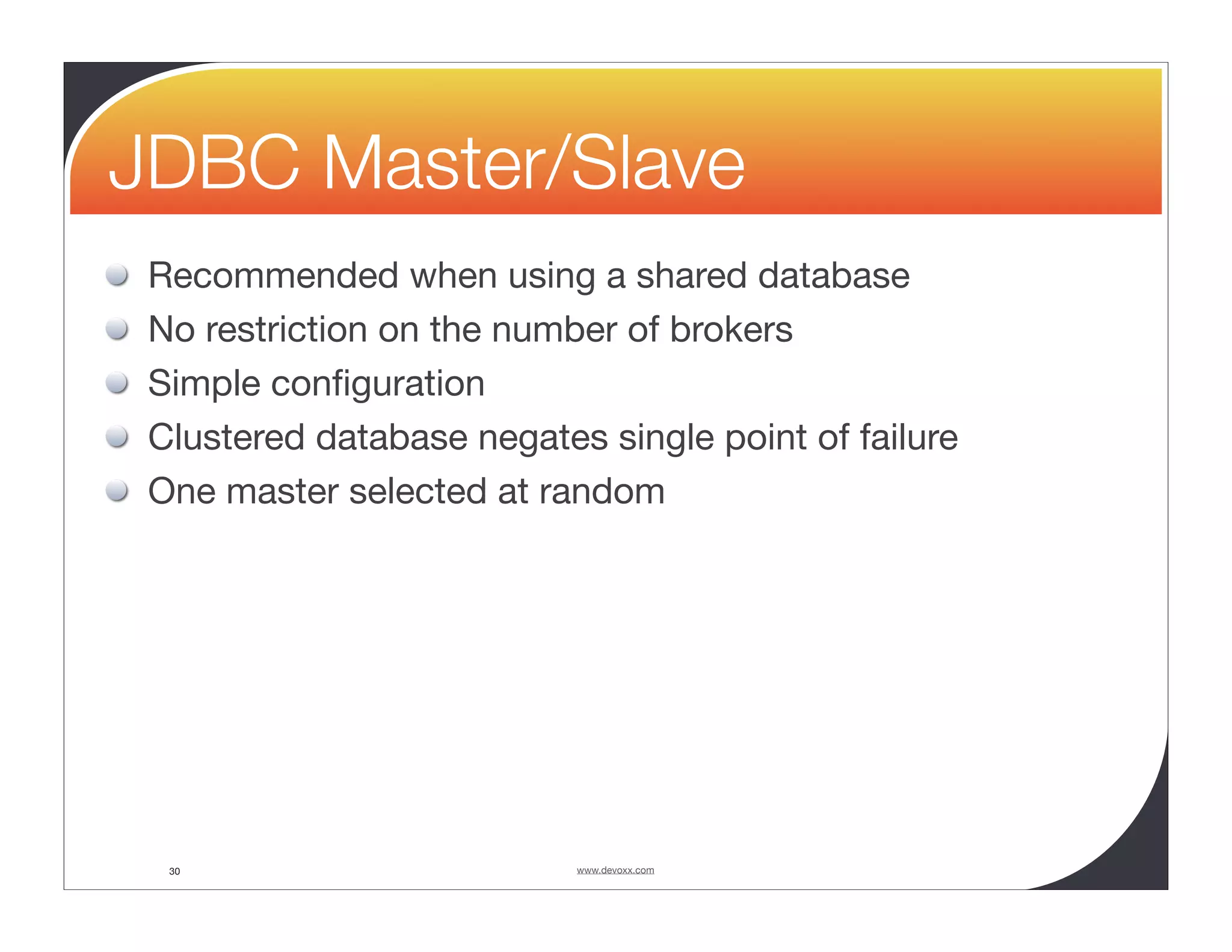 JDBC Master/Slave Recommended when using a shared database No restriction on the number of brokers Simple conﬁguration Clustered database negates single point of failure One master selected at random 30 www.devoxx.com 