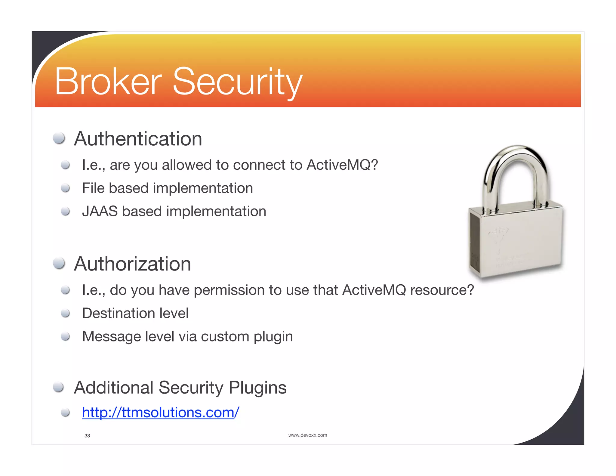 Broker Security Authentication I.e., are you allowed to connect to ActiveMQ? File based implementation JAAS based implementation Authorization I.e., do you have permission to use that ActiveMQ resource? Destination level Message level via custom plugin Additional Security Plugins http://ttmsolutions.com/ 33 www.devoxx.com 