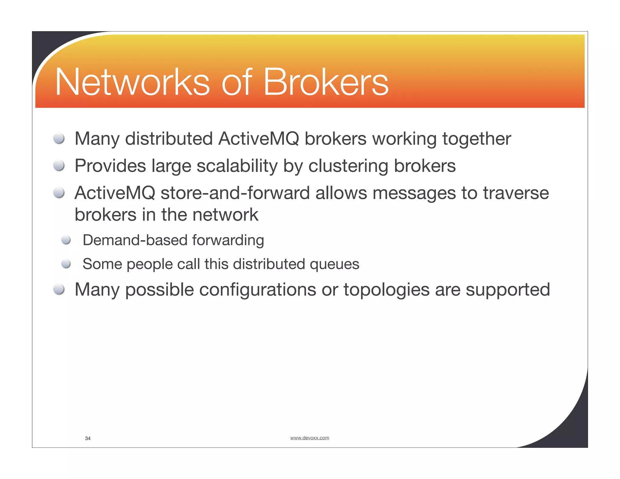 Networks of Brokers Many distributed ActiveMQ brokers working together Provides large scalability by clustering brokers ActiveMQ store-and-forward allows messages to traverse brokers in the network Demand-based forwarding Some people call this distributed queues Many possible conﬁgurations or topologies are supported 34 www.devoxx.com 