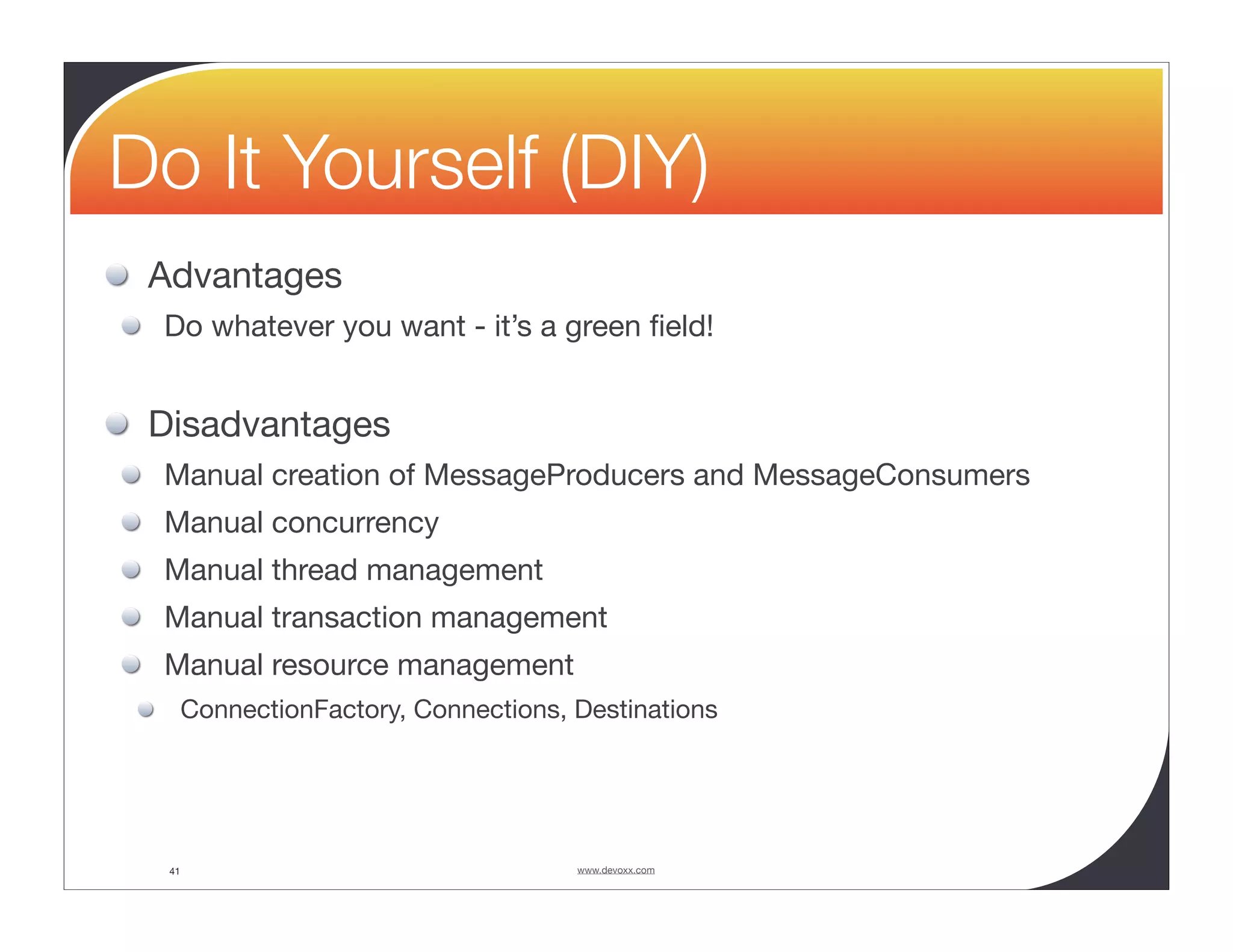 Do It Yourself (DIY) Advantages Do whatever you want - it’s a green ﬁeld! Disadvantages Manual creation of MessageProducers and MessageConsumers Manual concurrency Manual thread management Manual transaction management Manual resource management ConnectionFactory, Connections, Destinations 41 www.devoxx.com 
