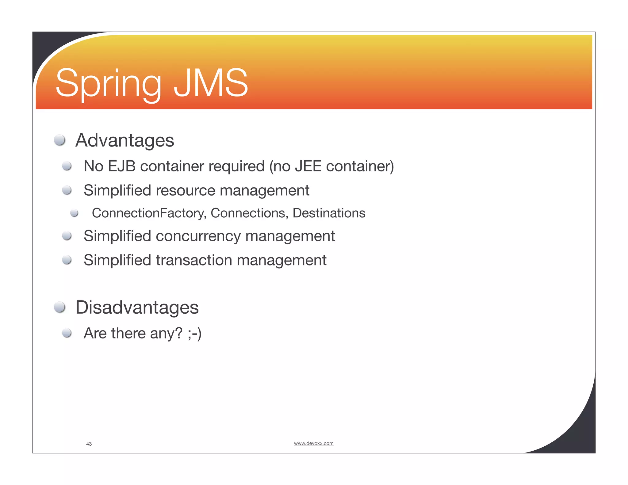Spring JMS Advantages No EJB container required (no JEE container) Simpliﬁed resource management ConnectionFactory, Connections, Destinations Simpliﬁed concurrency management Simpliﬁed transaction management Disadvantages Are there any? ;-) 43 www.devoxx.com 