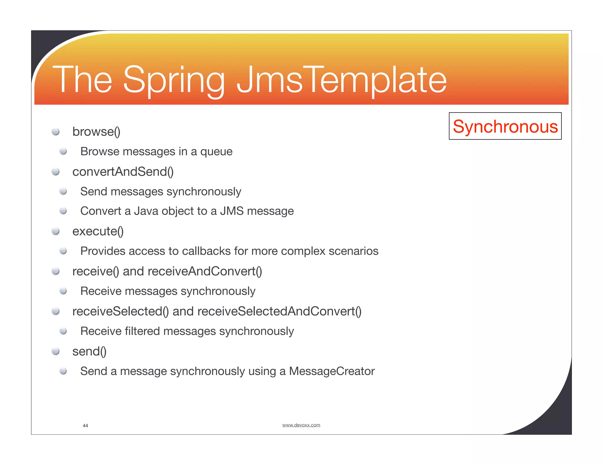 The Spring JmsTemplate browse() Synchronous Browse messages in a queue convertAndSend() Send messages synchronously Convert a Java object to a JMS message execute() Provides access to callbacks for more complex scenarios receive() and receiveAndConvert() Receive messages synchronously receiveSelected() and receiveSelectedAndConvert() Receive ﬁltered messages synchronously send() Send a message synchronously using a MessageCreator 44 www.devoxx.com 