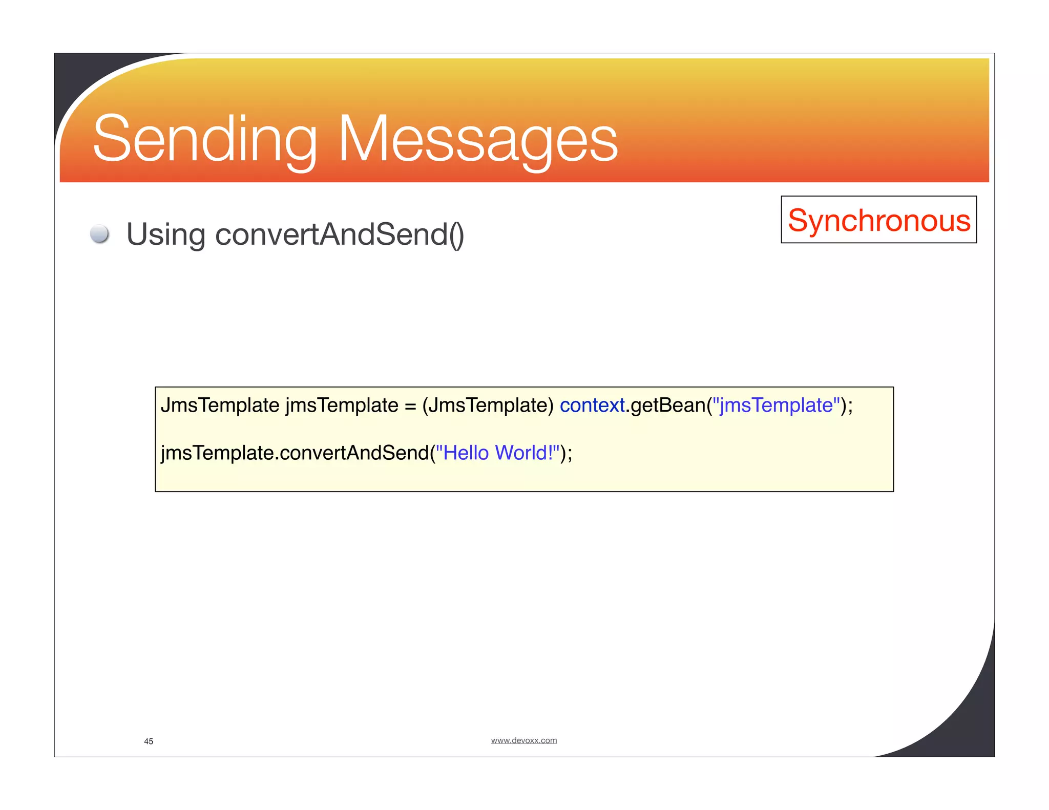 Sending Messages Using convertAndSend() Synchronous JmsTemplate jmsTemplate = (JmsTemplate) context.getBean("jmsTemplate"); jmsTemplate.convertAndSend("Hello World!"); 45 www.devoxx.com 