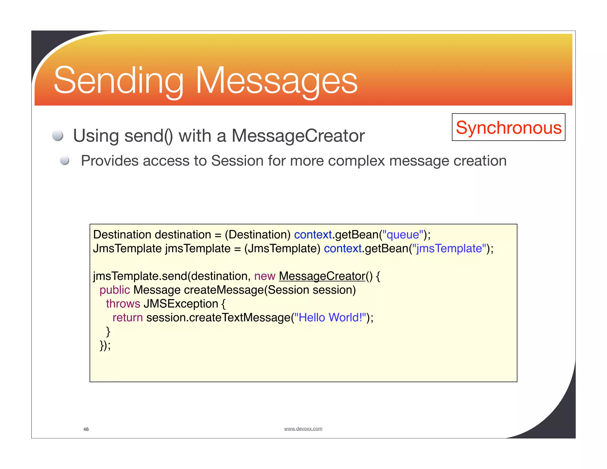 Sending Messages Using send() with a MessageCreator Synchronous Provides access to Session for more complex message creation Destination destination = (Destination) context.getBean("queue"); JmsTemplate jmsTemplate = (JmsTemplate) context.getBean("jmsTemplate"); jmsTemplate.send(destination, new MessageCreator() { public Message createMessage(Session session) throws JMSException { return session.createTextMessage("Hello World!"); } }); 46 www.devoxx.com 