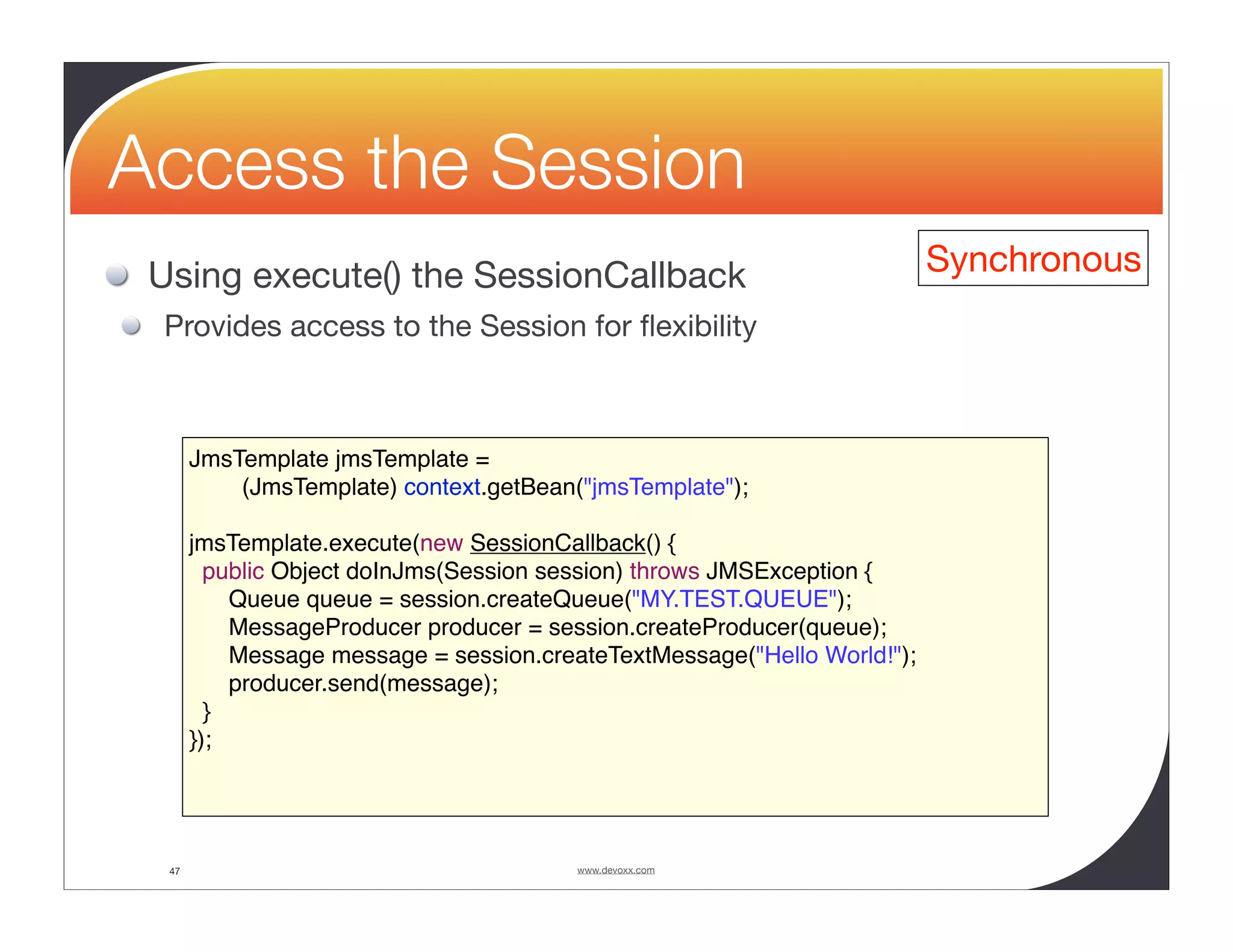 Access the Session Using execute() the SessionCallback Synchronous Provides access to the Session for ﬂexibility JmsTemplate jmsTemplate = (JmsTemplate) context.getBean("jmsTemplate"); jmsTemplate.execute(new SessionCallback() { public Object doInJms(Session session) throws JMSException { Queue queue = session.createQueue("MY.TEST.QUEUE"); MessageProducer producer = session.createProducer(queue); Message message = session.createTextMessage("Hello World!"); producer.send(message); } }); 47 www.devoxx.com 