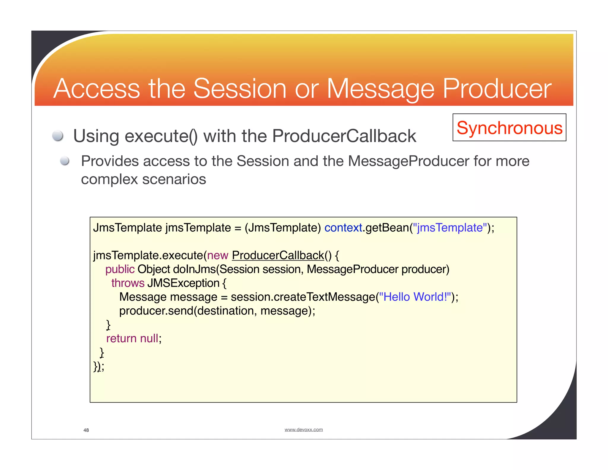 Access the Session or Message Producer Using execute() with the ProducerCallback Synchronous Provides access to the Session and the MessageProducer for more complex scenarios JmsTemplate jmsTemplate = (JmsTemplate) context.getBean("jmsTemplate"); jmsTemplate.execute(new ProducerCallback() { public Object doInJms(Session session, MessageProducer producer) throws JMSException { Message message = session.createTextMessage("Hello World!"); producer.send(destination, message); } return null; } }); 48 www.devoxx.com 