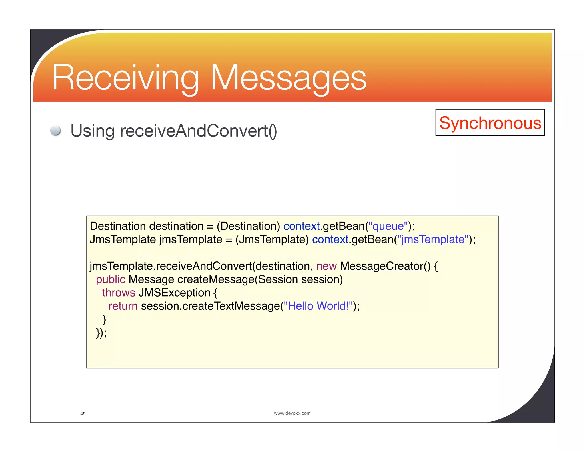 Receiving Messages Using receiveAndConvert() Synchronous Destination destination = (Destination) context.getBean("queue"); JmsTemplate jmsTemplate = (JmsTemplate) context.getBean("jmsTemplate"); jmsTemplate.receiveAndConvert(destination, new MessageCreator() { public Message createMessage(Session session) throws JMSException { return session.createTextMessage("Hello World!"); } }); 49 www.devoxx.com 