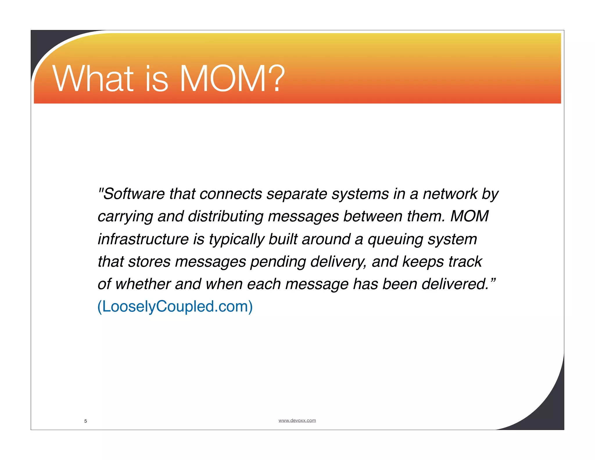 What is MOM? "Software that connects separate systems in a network by carrying and distributing messages between them. MOM infrastructure is typically built around a queuing system that stores messages pending delivery, and keeps track of whether and when each message has been delivered.” (LooselyCoupled.com) 5 www.devoxx.com 