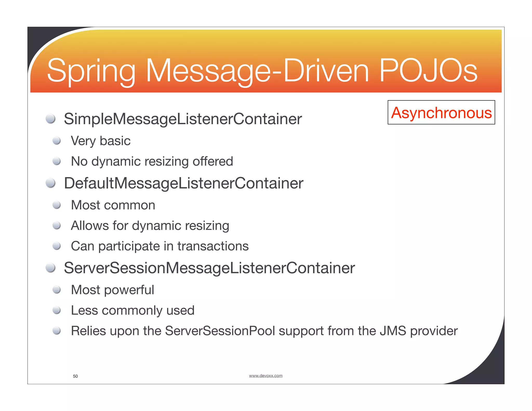Spring Message-Driven POJOs SimpleMessageListenerContainer Asynchronous Very basic No dynamic resizing offered DefaultMessageListenerContainer Most common Allows for dynamic resizing Can participate in transactions ServerSessionMessageListenerContainer Most powerful Less commonly used Relies upon the ServerSessionPool support from the JMS provider 50 www.devoxx.com 