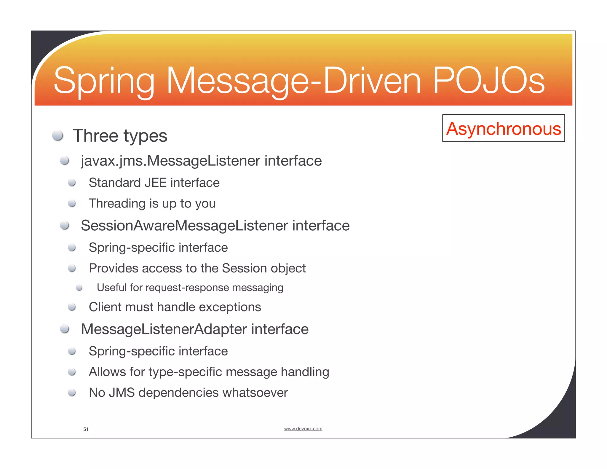Spring Message-Driven POJOs Three types Asynchronous javax.jms.MessageListener interface Standard JEE interface Threading is up to you SessionAwareMessageListener interface Spring-speciﬁc interface Provides access to the Session object Useful for request-response messaging Client must handle exceptions MessageListenerAdapter interface Spring-speciﬁc interface Allows for type-speciﬁc message handling No JMS dependencies whatsoever 51 www.devoxx.com 
