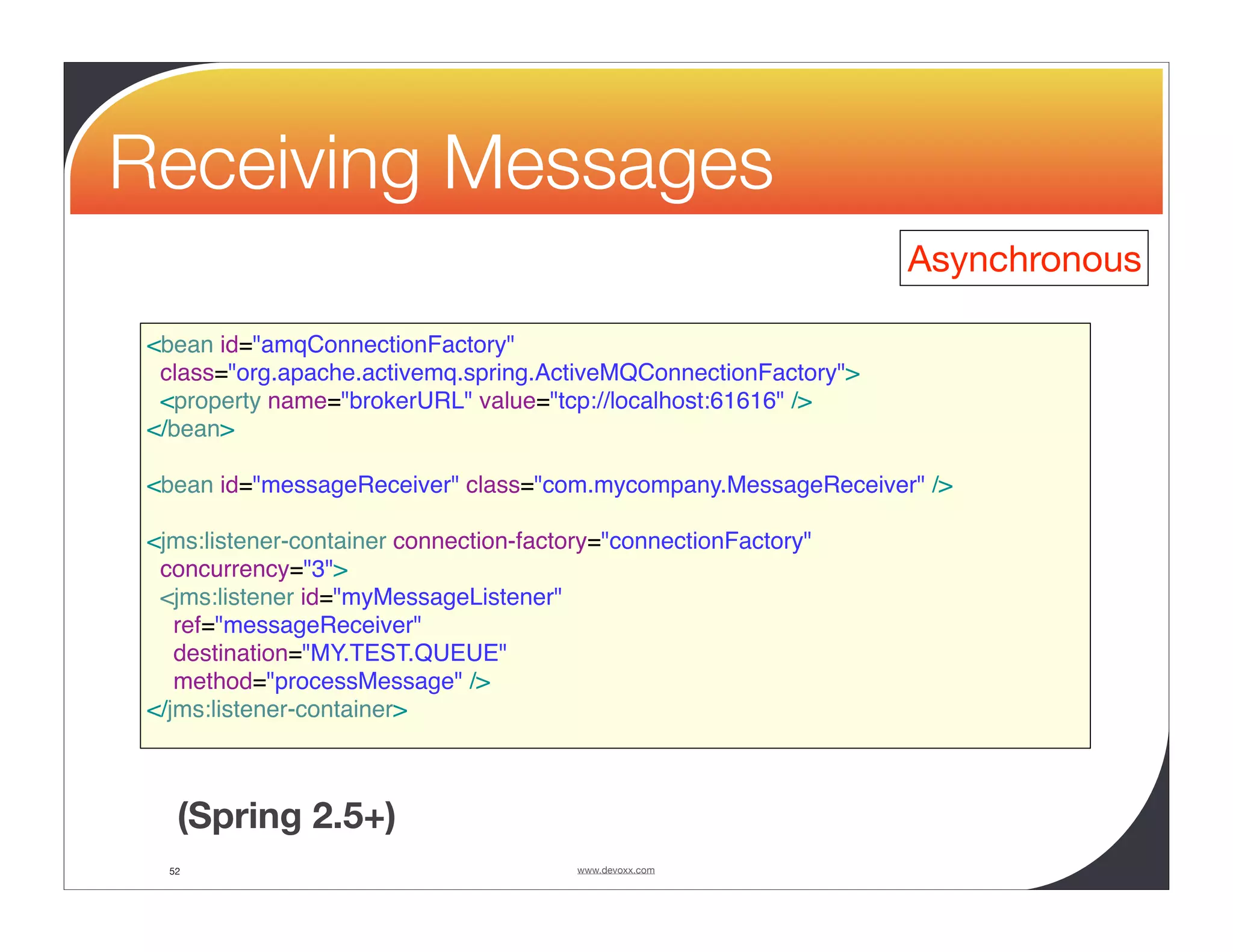 Receiving Messages Asynchronous <bean id="amqConnectionFactory" class="org.apache.activemq.spring.ActiveMQConnectionFactory"> <property name="brokerURL" value="tcp://localhost:61616" /> </bean> <bean id="messageReceiver" class="com.mycompany.MessageReceiver" /> <jms:listener-container connection-factory="connectionFactory" concurrency="3"> <jms:listener id="myMessageListener" ref="messageReceiver" destination="MY.TEST.QUEUE" method="processMessage" /> </jms:listener-container> (Spring 2.5+) 52 www.devoxx.com 