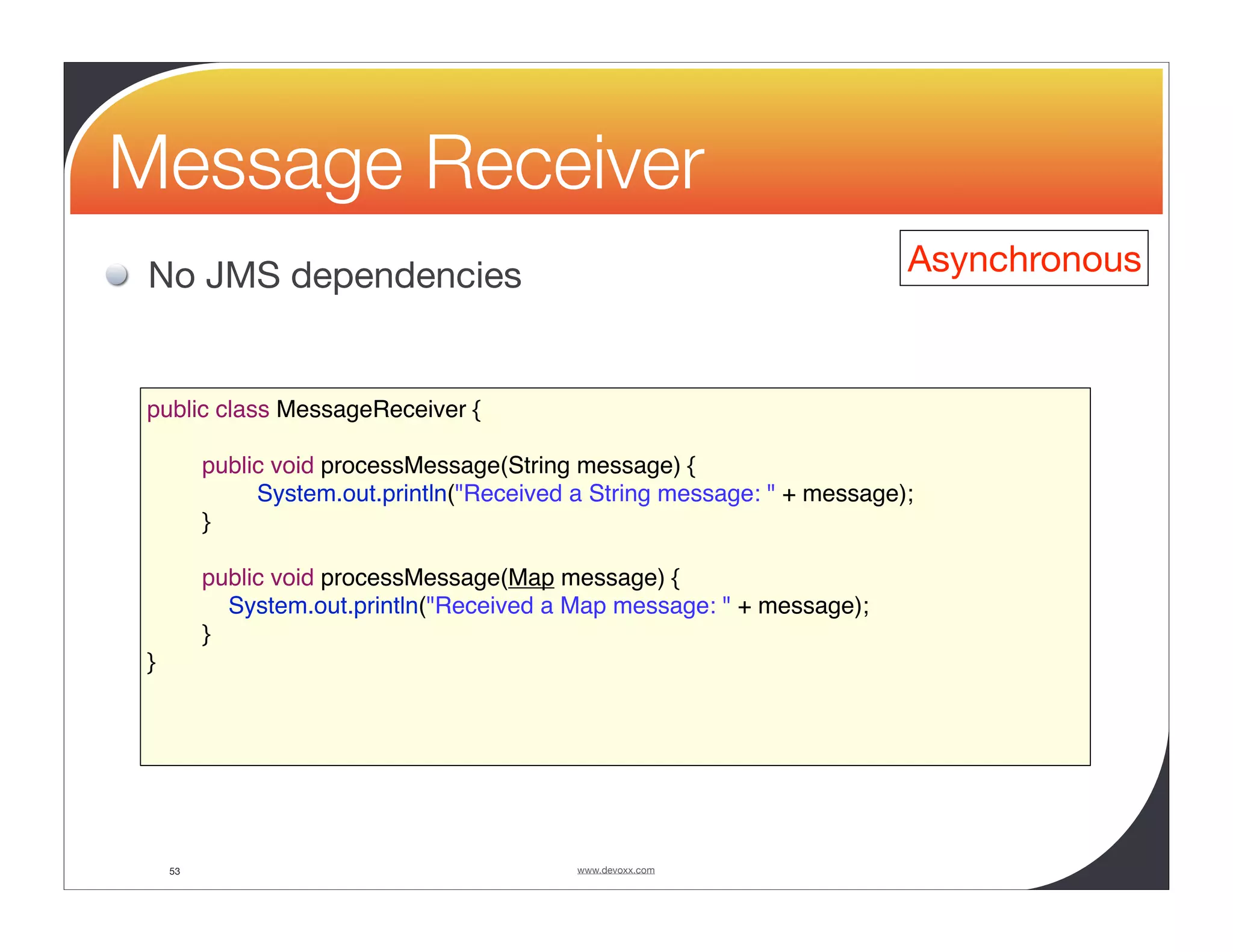 Message Receiver No JMS dependencies Asynchronous public class MessageReceiver { public void processMessage(String message) { System.out.println("Received a String message: " + message); } public void processMessage(Map message) { System.out.println("Received a Map message: " + message); } } 53 www.devoxx.com 