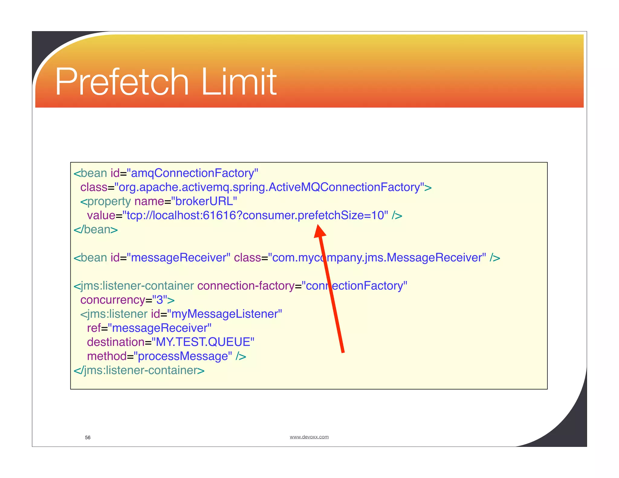 Prefetch Limit <bean id="amqConnectionFactory" class="org.apache.activemq.spring.ActiveMQConnectionFactory"> <property name="brokerURL" value="tcp://localhost:61616?consumer.prefetchSize=10" /> </bean> <bean id="messageReceiver" class="com.mycompany.jms.MessageReceiver" /> <jms:listener-container connection-factory="connectionFactory" concurrency="3"> <jms:listener id="myMessageListener" ref="messageReceiver" destination="MY.TEST.QUEUE" method="processMessage" /> </jms:listener-container> 56 www.devoxx.com 