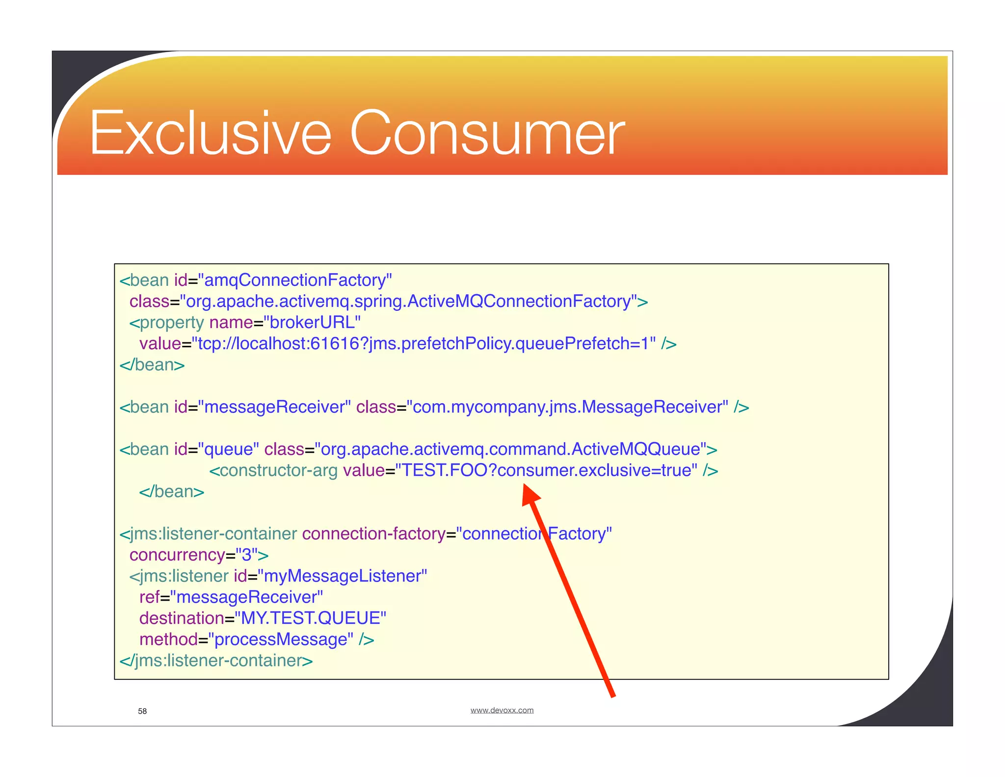 Exclusive Consumer <bean id="amqConnectionFactory" class="org.apache.activemq.spring.ActiveMQConnectionFactory"> <property name="brokerURL" value="tcp://localhost:61616?jms.prefetchPolicy.queuePrefetch=1" /> </bean> <bean id="messageReceiver" class="com.mycompany.jms.MessageReceiver" /> <bean id="queue" class="org.apache.activemq.command.ActiveMQQueue"> <constructor-arg value="TEST.FOO?consumer.exclusive=true" /> </bean> <jms:listener-container connection-factory="connectionFactory" concurrency="3"> <jms:listener id="myMessageListener" ref="messageReceiver" destination="MY.TEST.QUEUE" method="processMessage" /> </jms:listener-container> 58 www.devoxx.com 