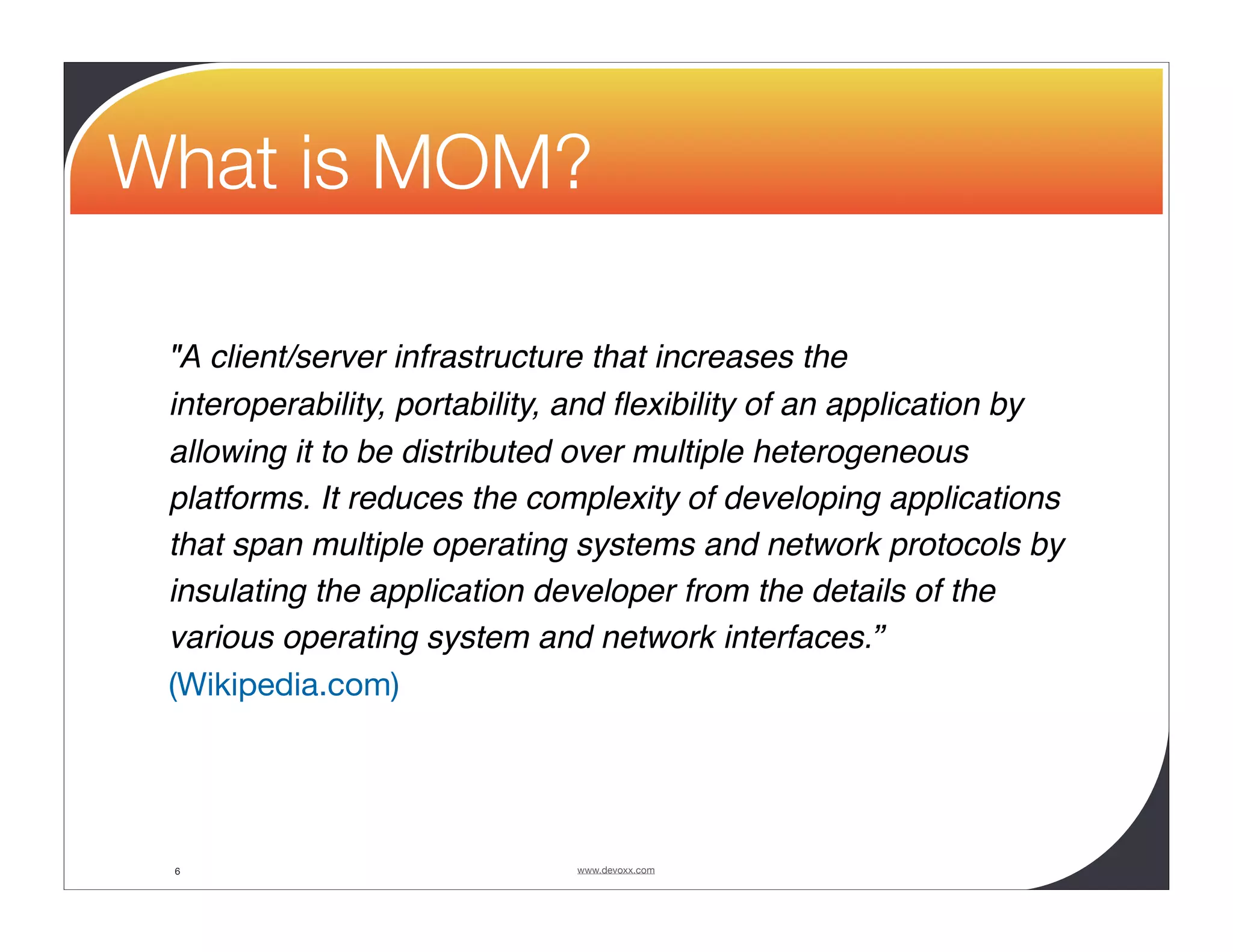 What is MOM? "A client/server infrastructure that increases the interoperability, portability, and ﬂexibility of an application by allowing it to be distributed over multiple heterogeneous platforms. It reduces the complexity of developing applications that span multiple operating systems and network protocols by insulating the application developer from the details of the various operating system and network interfaces.” (Wikipedia.com) 6 www.devoxx.com 