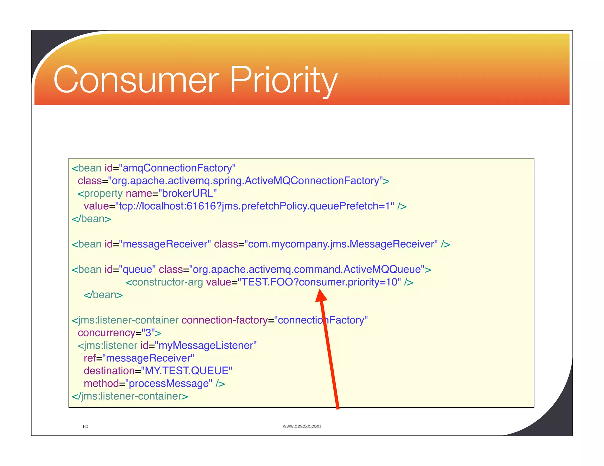 Consumer Priority <bean id="amqConnectionFactory" class="org.apache.activemq.spring.ActiveMQConnectionFactory"> <property name="brokerURL" value="tcp://localhost:61616?jms.prefetchPolicy.queuePrefetch=1" /> </bean> <bean id="messageReceiver" class="com.mycompany.jms.MessageReceiver" /> <bean id="queue" class="org.apache.activemq.command.ActiveMQQueue"> <constructor-arg value="TEST.FOO?consumer.priority=10" /> </bean> <jms:listener-container connection-factory="connectionFactory" concurrency="3"> <jms:listener id="myMessageListener" ref="messageReceiver" destination="MY.TEST.QUEUE" method="processMessage" /> </jms:listener-container> 60 www.devoxx.com 