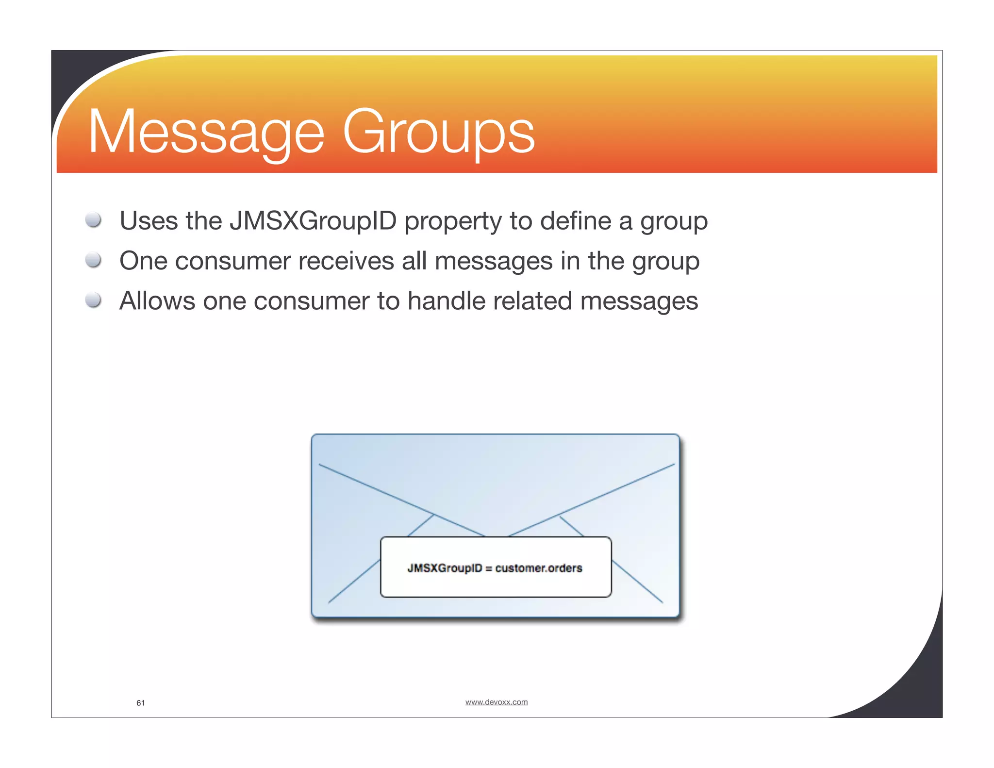 Message Groups Uses the JMSXGroupID property to deﬁne a group One consumer receives all messages in the group Allows one consumer to handle related messages 61 www.devoxx.com 
