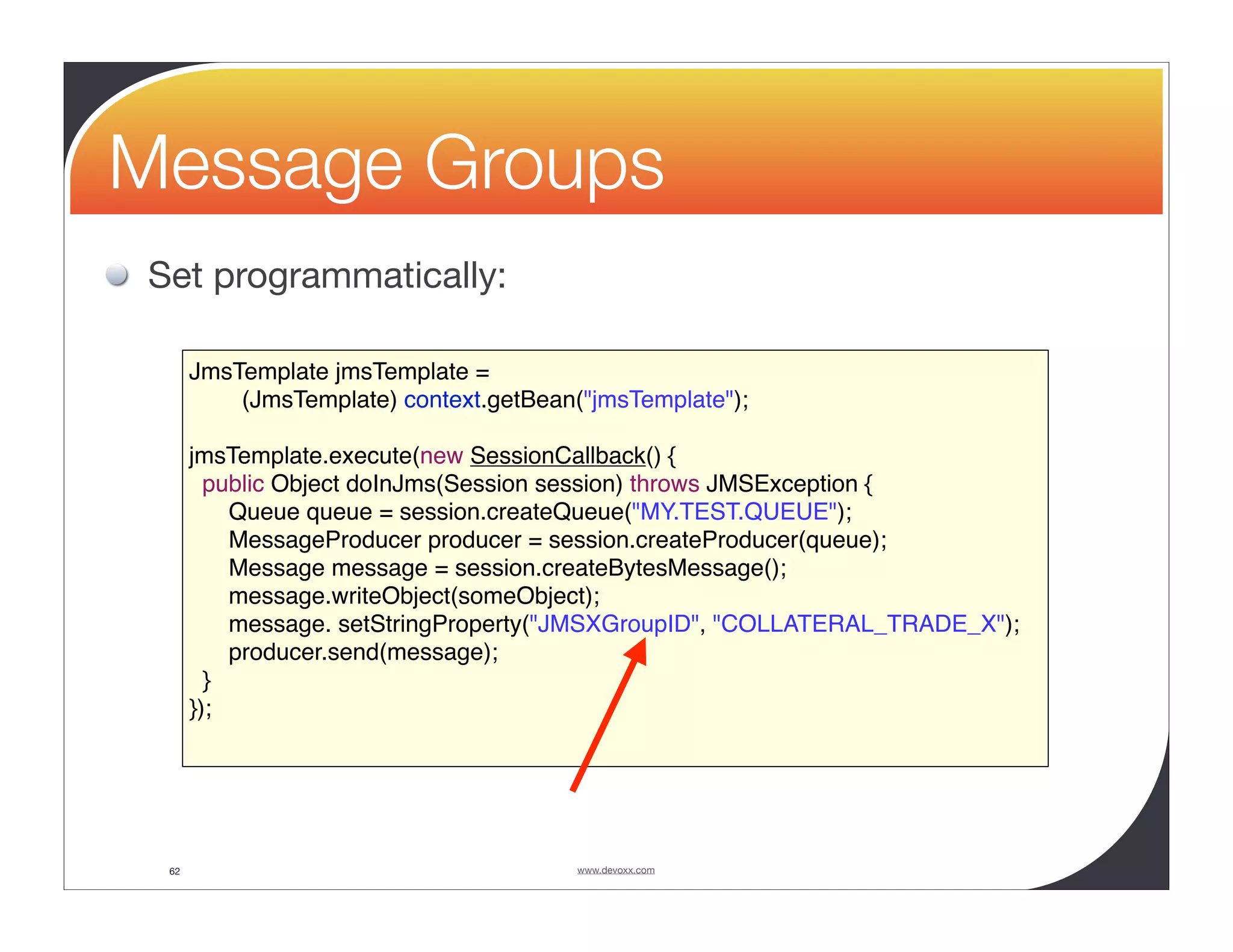 Message Groups Set programmatically: JmsTemplate jmsTemplate = (JmsTemplate) context.getBean("jmsTemplate"); jmsTemplate.execute(new SessionCallback() { public Object doInJms(Session session) throws JMSException { Queue queue = session.createQueue("MY.TEST.QUEUE"); MessageProducer producer = session.createProducer(queue); Message message = session.createBytesMessage(); message.writeObject(someObject); message. setStringProperty("JMSXGroupID", "COLLATERAL_TRADE_X"); producer.send(message); } }); 62 www.devoxx.com 