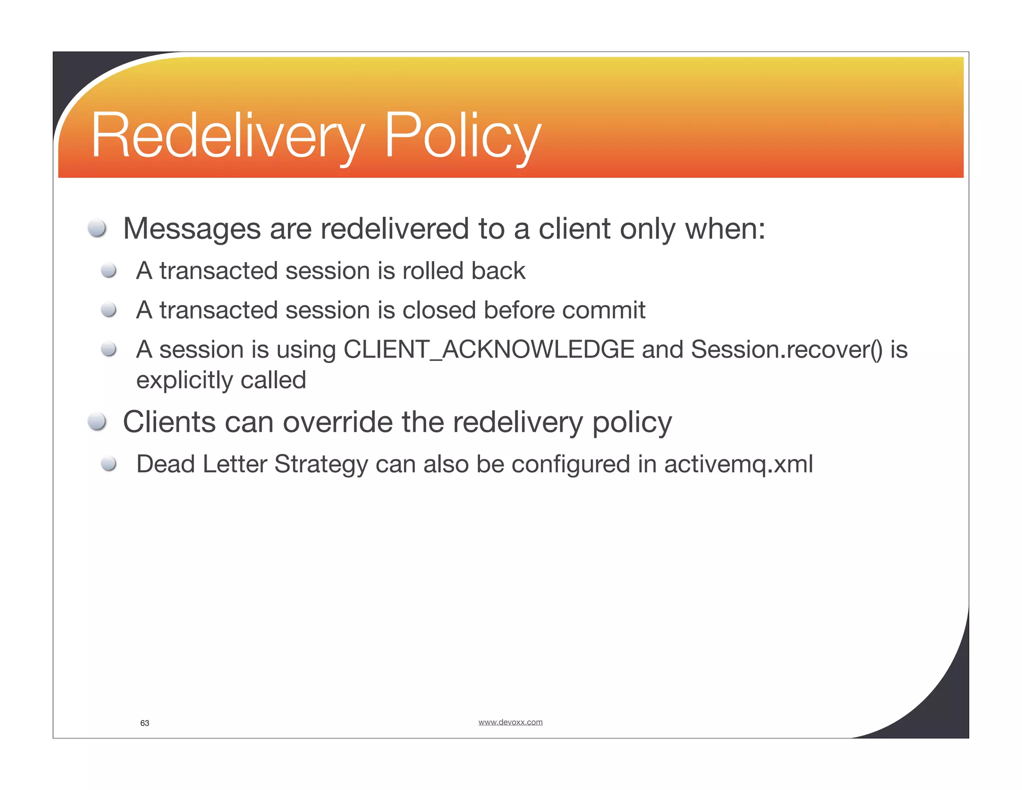 Redelivery Policy Messages are redelivered to a client only when: A transacted session is rolled back A transacted session is closed before commit A session is using CLIENT_ACKNOWLEDGE and Session.recover() is explicitly called Clients can override the redelivery policy Dead Letter Strategy can also be conﬁgured in activemq.xml 63 www.devoxx.com 