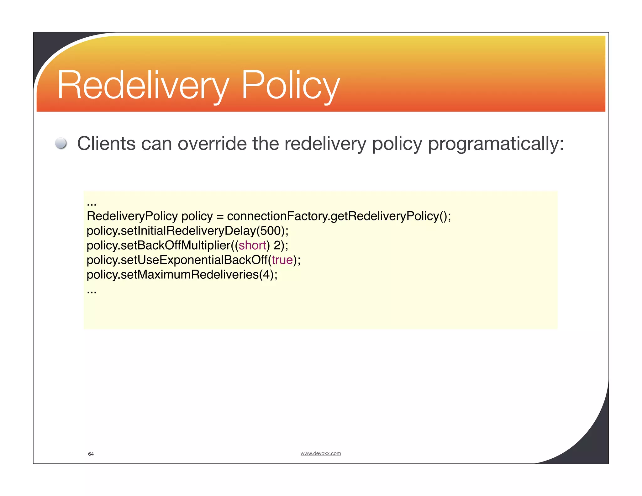 Redelivery Policy Clients can override the redelivery policy programatically: ... RedeliveryPolicy policy = connectionFactory.getRedeliveryPolicy(); policy.setInitialRedeliveryDelay(500); policy.setBackOffMultiplier((short) 2); policy.setUseExponentialBackOff(true); policy.setMaximumRedeliveries(4); ... 64 www.devoxx.com 