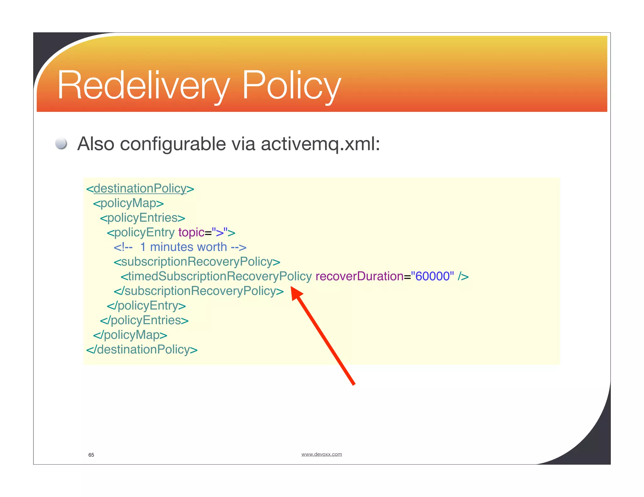 Redelivery Policy Also conﬁgurable via activemq.xml: <destinationPolicy> <policyMap> <policyEntries> <policyEntry topic=">"> <!-- 1 minutes worth --> <subscriptionRecoveryPolicy> <timedSubscriptionRecoveryPolicy recoverDuration="60000" /> </subscriptionRecoveryPolicy> </policyEntry> </policyEntries> </policyMap> </destinationPolicy> 65 www.devoxx.com 