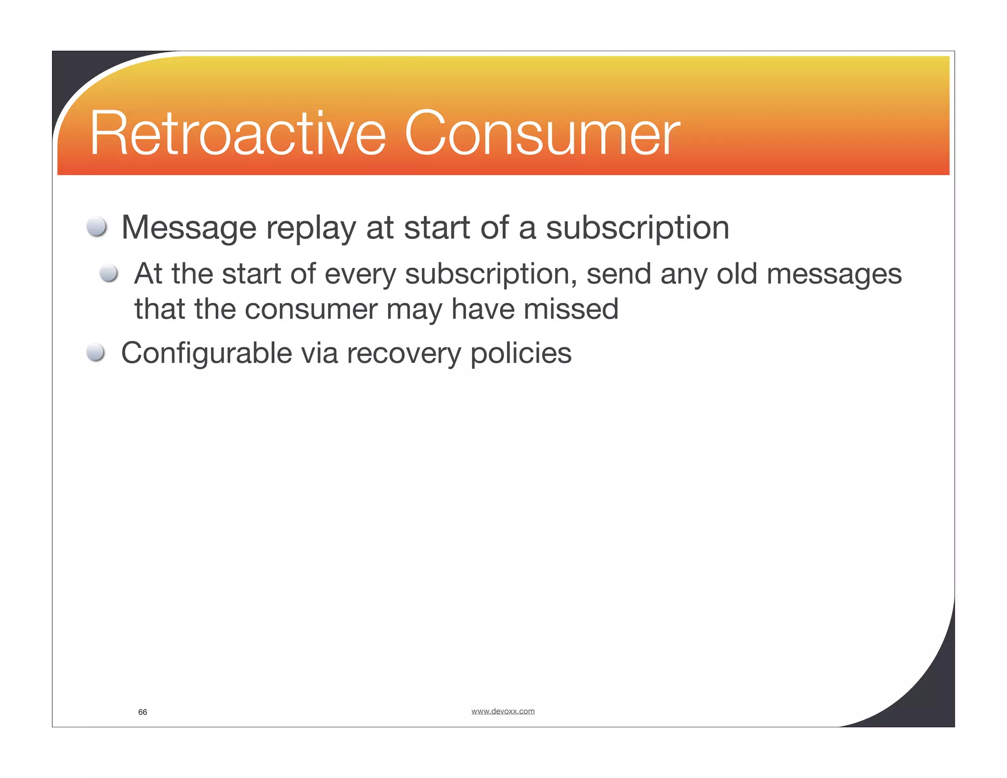 Retroactive Consumer Message replay at start of a subscription At the start of every subscription, send any old messages that the consumer may have missed Conﬁgurable via recovery policies 66 www.devoxx.com 
