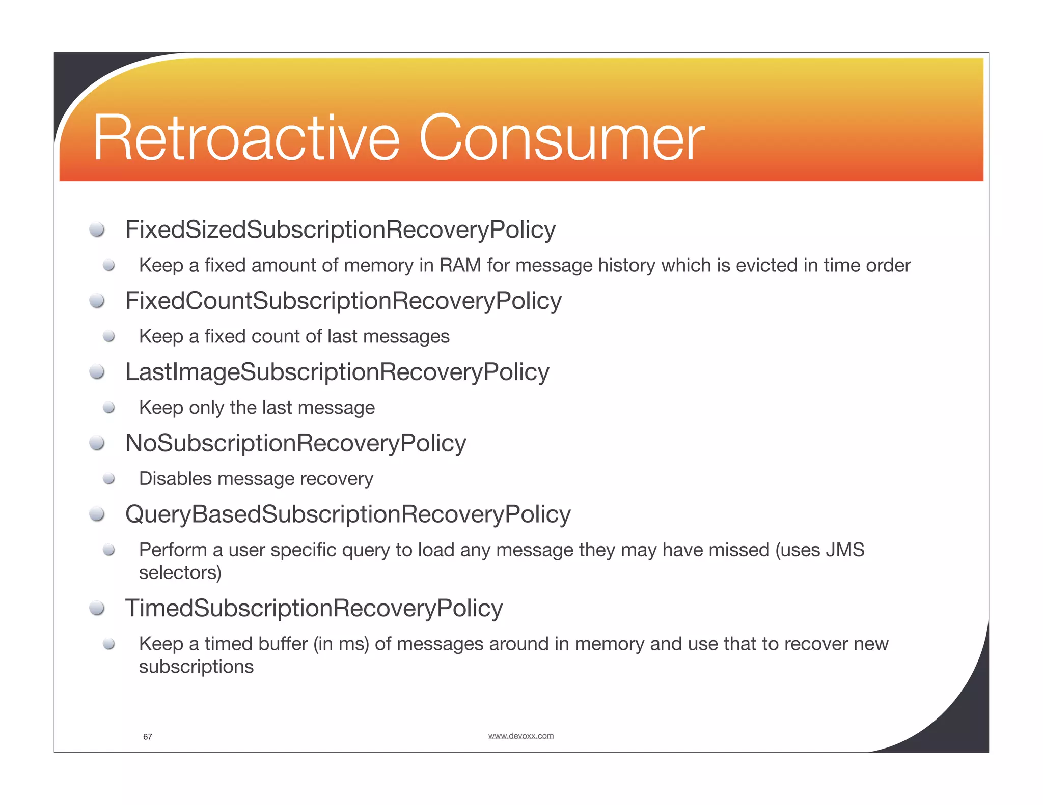Retroactive Consumer FixedSizedSubscriptionRecoveryPolicy Keep a ﬁxed amount of memory in RAM for message history which is evicted in time order FixedCountSubscriptionRecoveryPolicy Keep a ﬁxed count of last messages LastImageSubscriptionRecoveryPolicy Keep only the last message NoSubscriptionRecoveryPolicy Disables message recovery QueryBasedSubscriptionRecoveryPolicy Perform a user speciﬁc query to load any message they may have missed (uses JMS selectors) TimedSubscriptionRecoveryPolicy Keep a timed buffer (in ms) of messages around in memory and use that to recover new subscriptions 67 www.devoxx.com 
