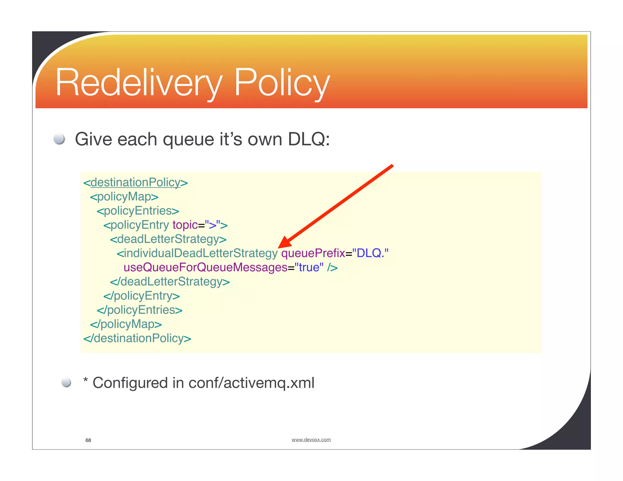 Redelivery Policy Give each queue it’s own DLQ: <destinationPolicy> <policyMap> <policyEntries> <policyEntry topic=">"> <deadLetterStrategy> <individualDeadLetterStrategy queuePreﬁx="DLQ." useQueueForQueueMessages="true" /> </deadLetterStrategy> </policyEntry> </policyEntries> </policyMap> </destinationPolicy> * Conﬁgured in conf/activemq.xml 68 www.devoxx.com 