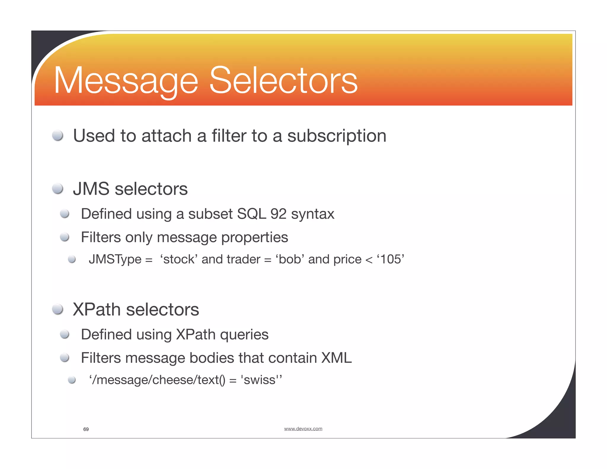 Message Selectors Used to attach a ﬁlter to a subscription JMS selectors Deﬁned using a subset SQL 92 syntax Filters only message properties JMSType = ‘stock’ and trader = ‘bob’ and price < ‘105’ XPath selectors Deﬁned using XPath queries Filters message bodies that contain XML ‘/message/cheese/text() = 'swiss'’ 69 www.devoxx.com 
