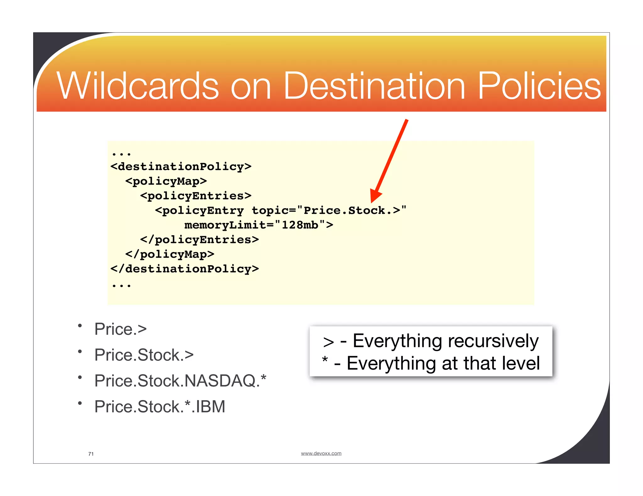 Wildcards on Destination Policies ... <destinationPolicy> <policyMap> <policyEntries> <policyEntry topic="Price.Stock.>" memoryLimit="128mb"> </policyEntries> </policyMap> </destinationPolicy> ... • Price.> • Price.Stock.> > - Everything recursively * - Everything at that level • Price.Stock.NASDAQ.* • Price.Stock.*.IBM 71 www.devoxx.com 