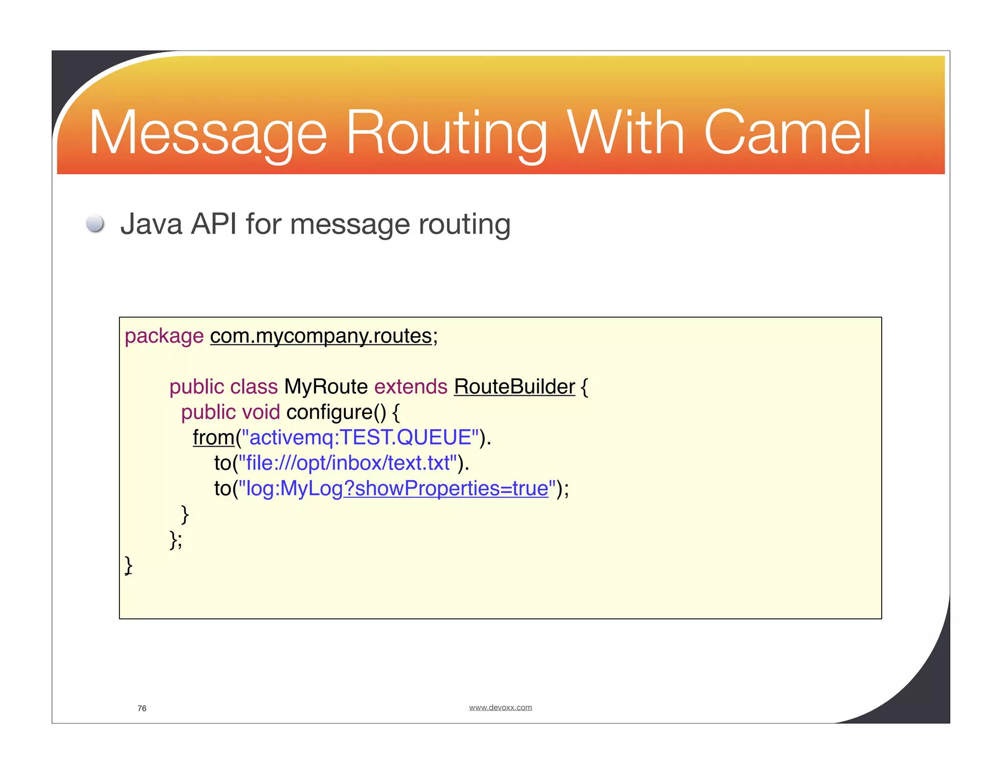 Message Routing With Camel Java API for message routing package com.mycompany.routes; public class MyRoute extends RouteBuilder { public void conﬁgure() { from("activemq:TEST.QUEUE"). to("ﬁle:///opt/inbox/text.txt"). to("log:MyLog?showProperties=true"); } }; } 76 www.devoxx.com 