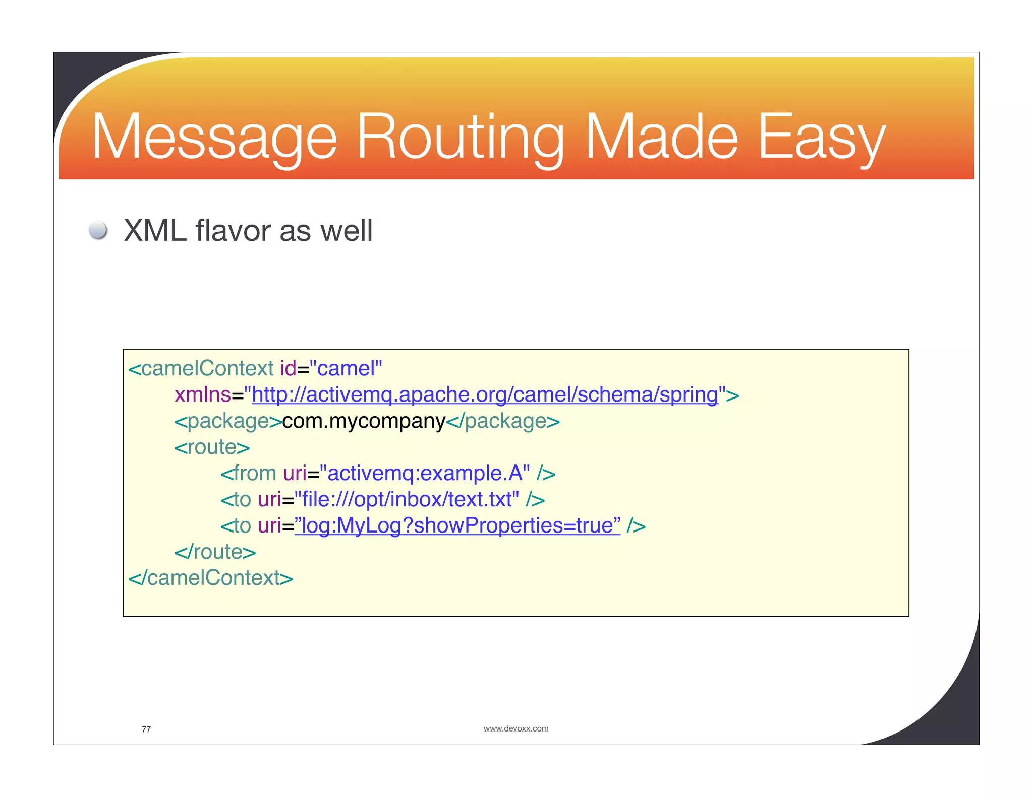 Message Routing Made Easy XML ﬂavor as well <camelContext id="camel" xmlns="http://activemq.apache.org/camel/schema/spring"> <package>com.mycompany</package> <route> <from uri="activemq:example.A" /> <to uri="ﬁle:///opt/inbox/text.txt" /> <to uri=”log:MyLog?showProperties=true” /> </route> </camelContext> 77 www.devoxx.com 