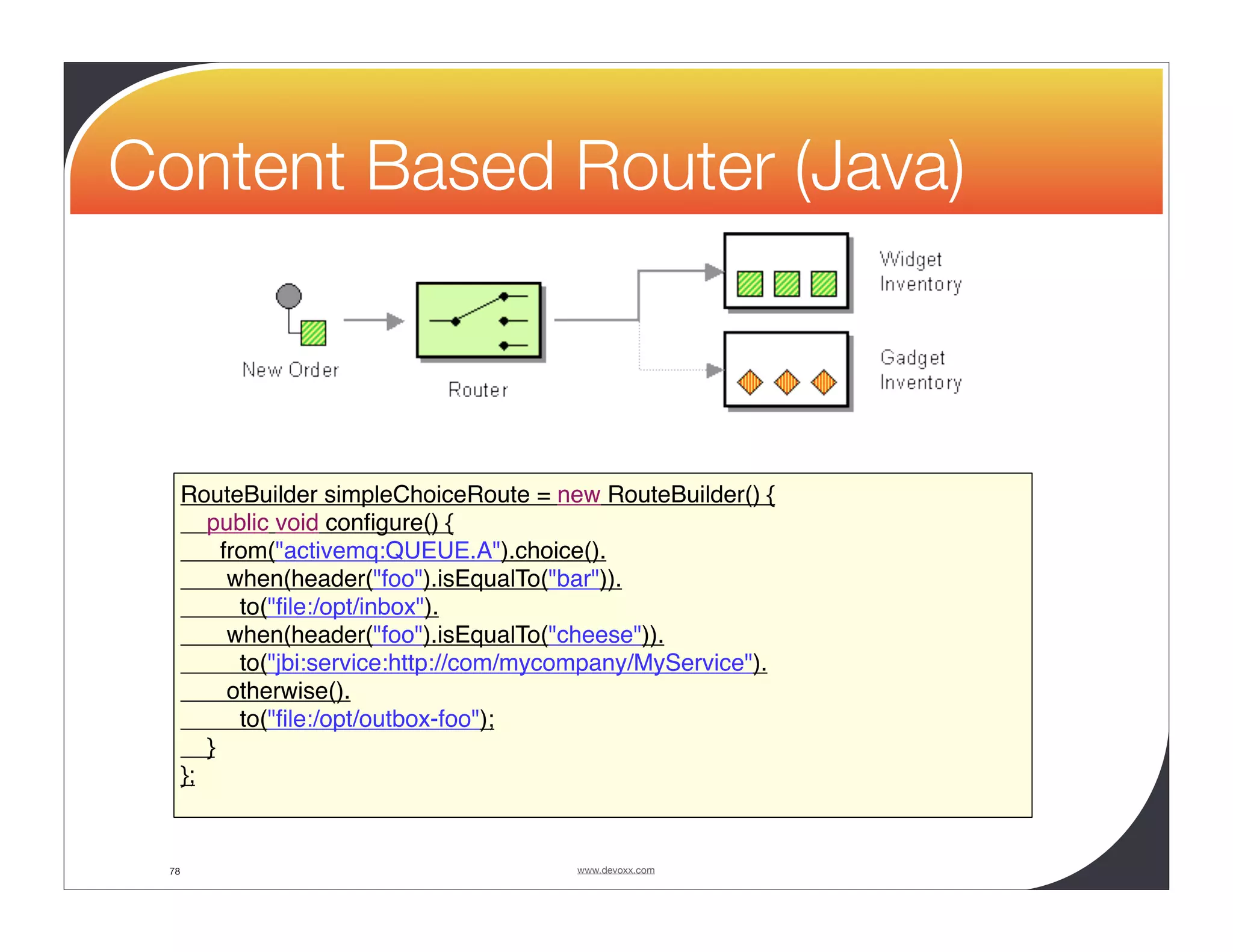 Content Based Router (Java) RouteBuilder simpleChoiceRoute = new RouteBuilder() { public void conﬁgure() { from("activemq:QUEUE.A").choice(). when(header("foo").isEqualTo("bar")). to("ﬁle:/opt/inbox"). when(header("foo").isEqualTo("cheese")). to("jbi:service:http://com/mycompany/MyService"). otherwise(). to("ﬁle:/opt/outbox-foo"); } }; 78 www.devoxx.com 