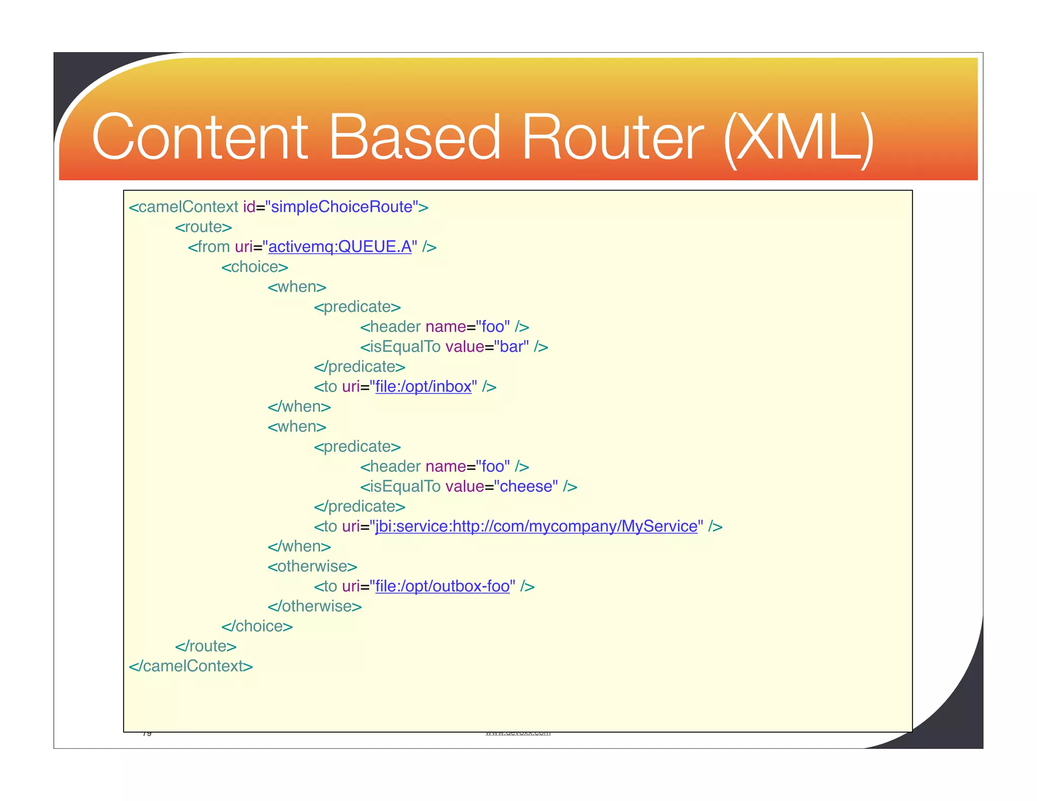 Content Based Router (XML) <camelContext id="simpleChoiceRoute"> <route> <from uri="activemq:QUEUE.A" /> <choice> <when> <predicate> <header name="foo" /> <isEqualTo value="bar" /> </predicate> <to uri="ﬁle:/opt/inbox" /> </when> <when> <predicate> <header name="foo" /> <isEqualTo value="cheese" /> </predicate> <to uri="jbi:service:http://com/mycompany/MyService" /> </when> <otherwise> <to uri="ﬁle:/opt/outbox-foo" /> </otherwise> </choice> </route> </camelContext> 79 www.devoxx.com 