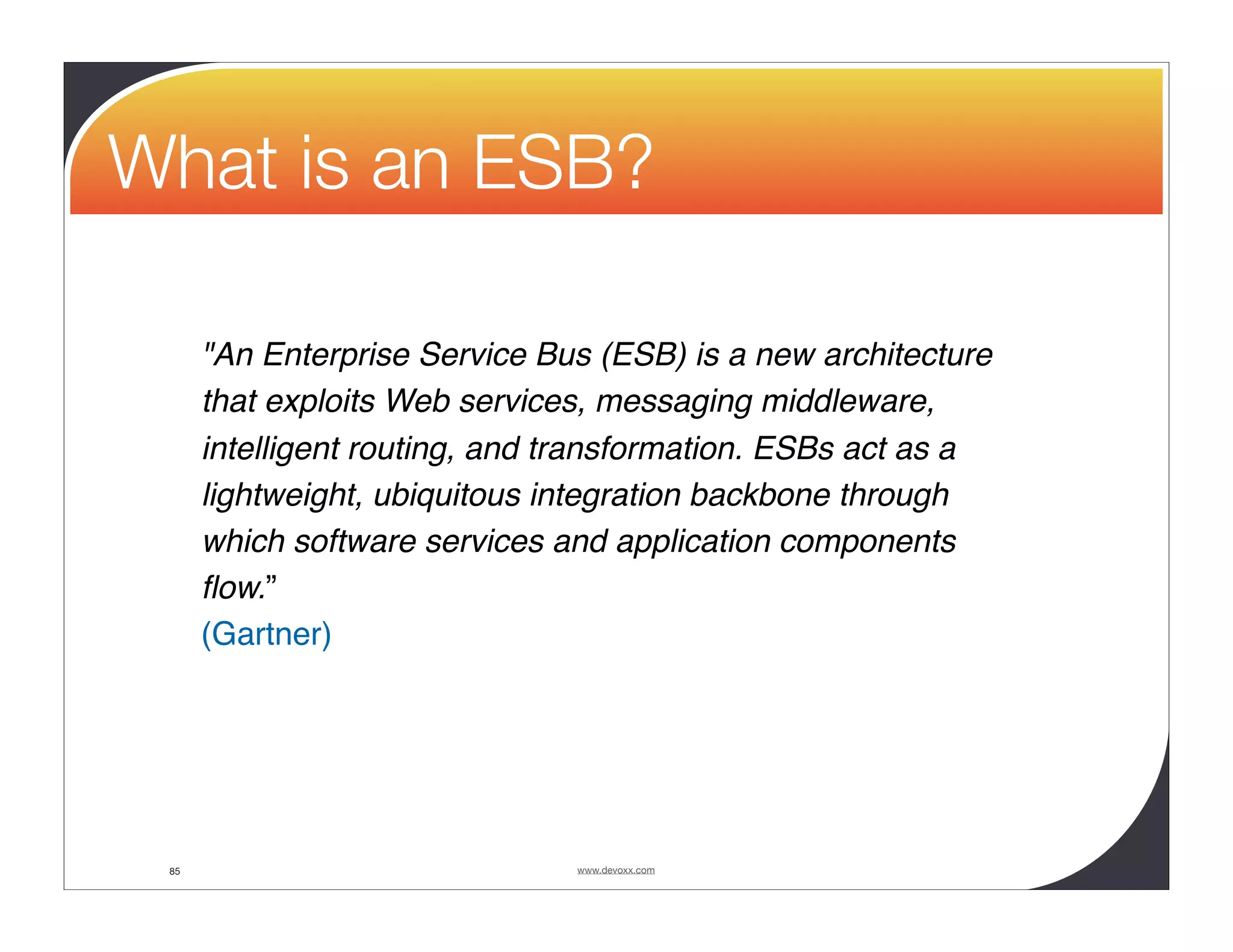 What is an ESB? "An Enterprise Service Bus (ESB) is a new architecture that exploits Web services, messaging middleware, intelligent routing, and transformation. ESBs act as a lightweight, ubiquitous integration backbone through which software services and application components ﬂow.” (Gartner) 85 www.devoxx.com 