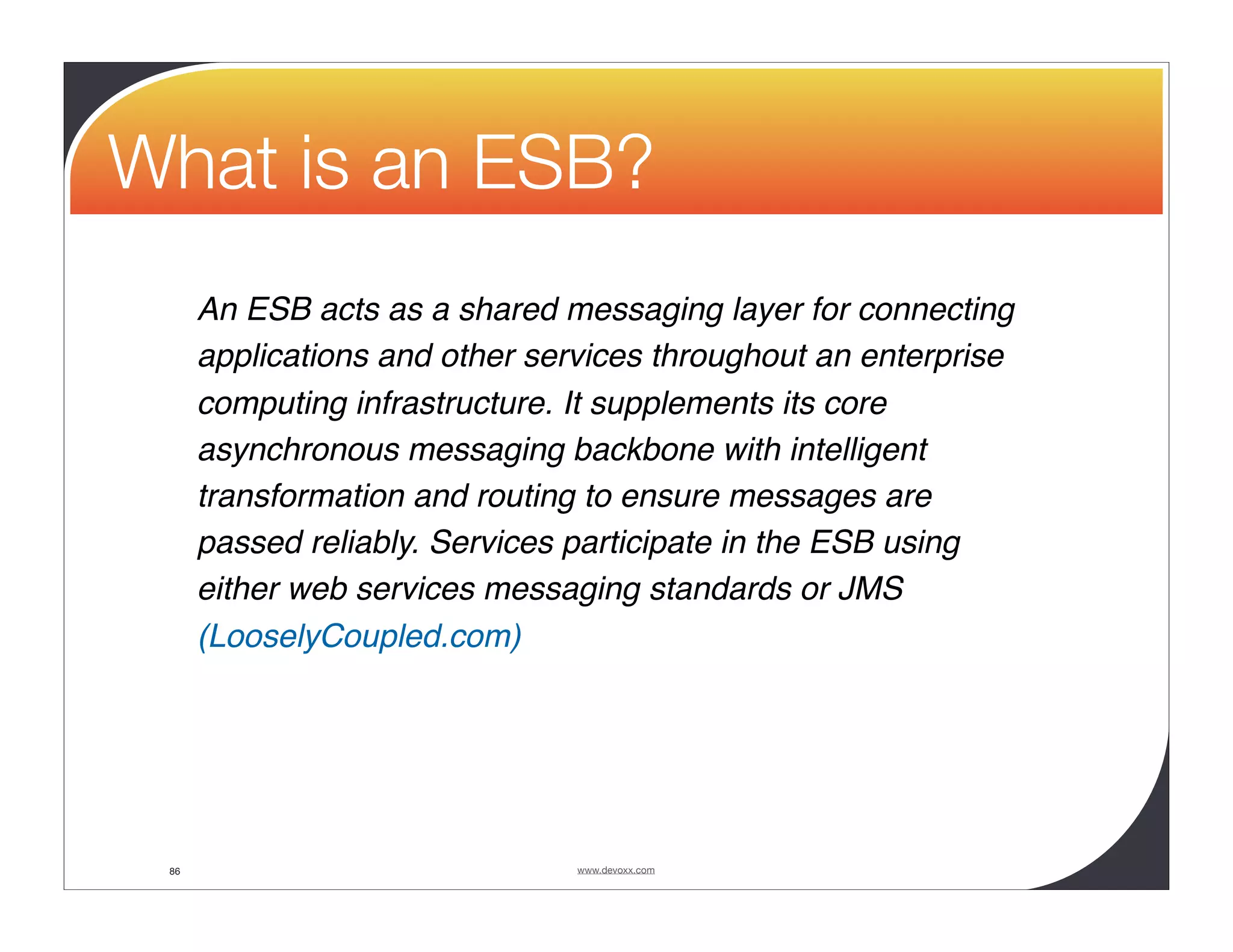 What is an ESB? An ESB acts as a shared messaging layer for connecting applications and other services throughout an enterprise computing infrastructure. It supplements its core asynchronous messaging backbone with intelligent transformation and routing to ensure messages are passed reliably. Services participate in the ESB using either web services messaging standards or JMS (LooselyCoupled.com) 86 www.devoxx.com 