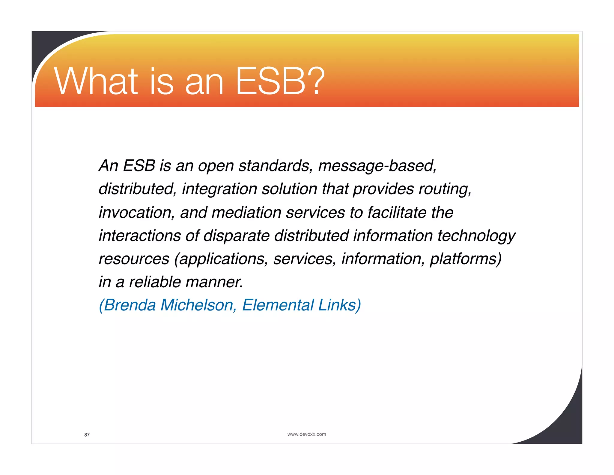 What is an ESB? An ESB is an open standards, message-based, distributed, integration solution that provides routing, invocation, and mediation services to facilitate the interactions of disparate distributed information technology resources (applications, services, information, platforms) in a reliable manner. (Brenda Michelson, Elemental Links) 87 www.devoxx.com 