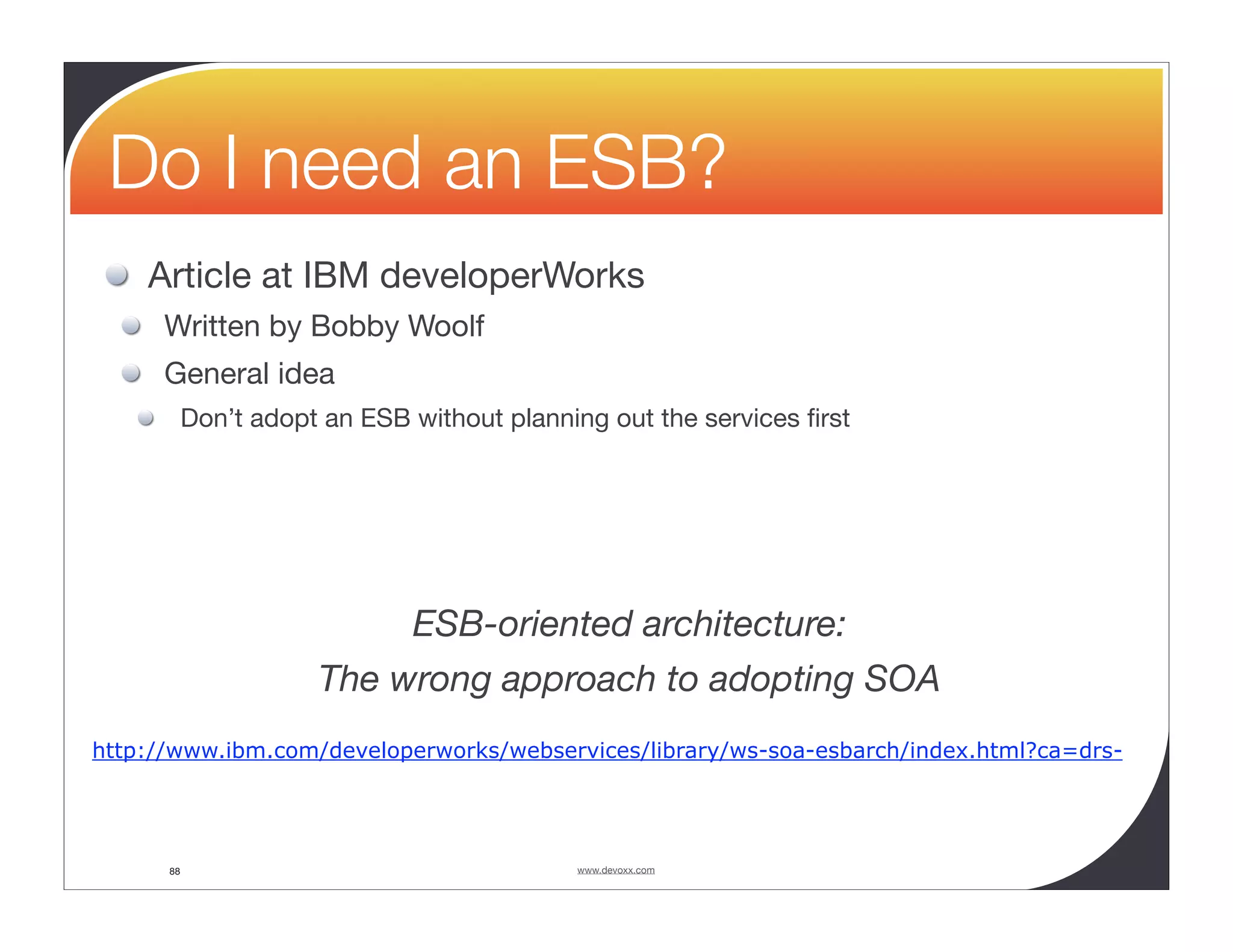 Do I need an ESB? Article at IBM developerWorks Written by Bobby Woolf General idea Don’t adopt an ESB without planning out the services ﬁrst ESB-oriented architecture: The wrong approach to adopting SOA http://www.ibm.com/developerworks/webservices/library/ws-soa-esbarch/index.html?ca=drs- 88 www.devoxx.com 