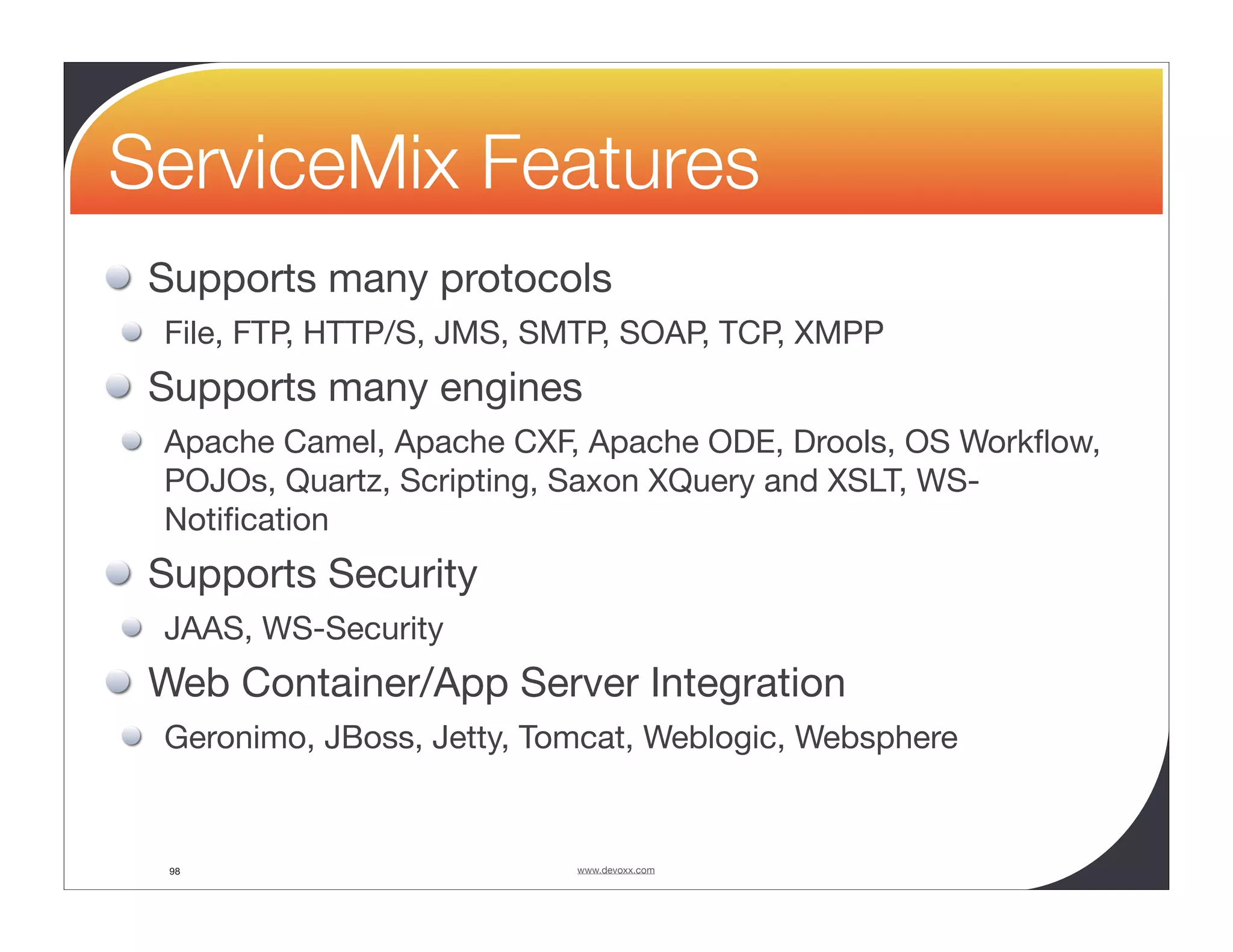 ServiceMix Features Supports many protocols File, FTP, HTTP/S, JMS, SMTP, SOAP, TCP, XMPP Supports many engines Apache Camel, Apache CXF, Apache ODE, Drools, OS Workﬂow, POJOs, Quartz, Scripting, Saxon XQuery and XSLT, WS- Notiﬁcation Supports Security JAAS, WS-Security Web Container/App Server Integration Geronimo, JBoss, Jetty, Tomcat, Weblogic, Websphere 98 www.devoxx.com 