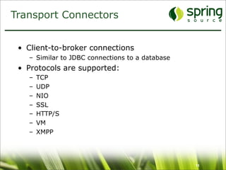 Transport Connectors


 • Client-to-broker connections
   – Similar to JDBC connections to a database
 • Protocols are supported:
   –   TCP
   –   UDP
   –   NIO
   –   SSL
   –   HTTP/S
   –   VM
   –   XMPP




                                                 11
 