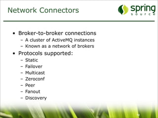 Network Connectors


 • Broker-to-broker connections
   – A cluster of ActiveMQ instances
   – Known as a network of brokers
 • Protocols supported:
   –   Static
   –   Failover
   –   Multicast
   –   Zeroconf
   –   Peer
   –   Fanout
   –   Discovery


                                       12
 