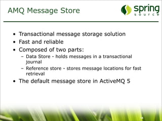 AMQ Message Store


 • Transactional message storage solution
 • Fast and reliable
 • Composed of two parts:
   – Data Store - holds messages in a transactional
     journal
   – Reference store - stores message locations for fast
     retrieval
 • The default message store in ActiveMQ 5




                                                       14
 