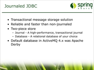 Journaled JDBC


 • Transactional message storage solution
 • Reliable and faster than non-journaled
 • Two-piece store
   – Journal - A high-performance, transactional journal
   – Database - A relational database of your choice
 • Default database in ActiveMQ 4.x was Apache
   Derby




                                                       16
 