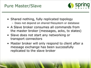 Pure Master/Slave


 • Shared nothing, fully replicated topology
    – Does not depend on shared filesystem or database
 • A Slave broker consumes all commands from
   the master broker (messages, acks, tx states)
 • Slave does not start any networking or
   transport connectors
 • Master broker will only respond to client after a
   message exchange has been successfully
   replicated to the slave broker



                                                     18
 