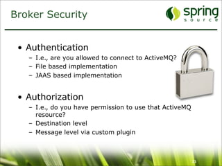 Broker Security


 • Authentication
   – I.e., are you allowed to connect to ActiveMQ?
   – File based implementation
   – JAAS based implementation


 • Authorization
   – I.e., do you have permission to use that ActiveMQ
     resource?
   – Destination level
   – Message level via custom plugin



                                                         23
 