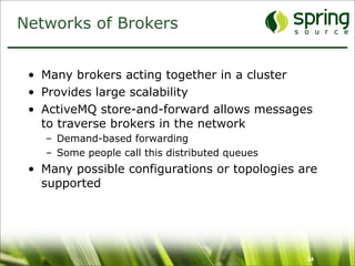 Networks of Brokers


 • Many brokers acting together in a cluster
 • Provides large scalability
 • ActiveMQ store-and-forward allows messages
   to traverse brokers in the network
   – Demand-based forwarding
   – Some people call this distributed queues
 • Many possible configurations or topologies are
   supported




                                                24
 