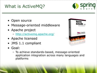 What is ActiveMQ?


 • Open source
 • Message-oriented middleware
 • Apache project
   – http://activemq.apache.org/
 • Apache licensed
 • JMS 1.1 compliant
 • Goal:
   – To achieve standards-based, message-oriented
     application integration across many languages and
     platforms



                                                     3
 